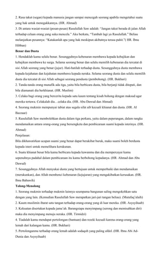 2. Rasa takut (segan) kepada manusia jangan sampai mencegah seorang apabila rnengetahui suatu
yang hak untuk menegakkannya. (HR. Ahmad)
3. Di antara wasiat-wasiat (pesan-pesan) Rasulullah Saw adalah: “Jangan takut berada di jalan Allah
terhadap celaan orang yang suka mencela.” Aku berkata, “Tambah lagi ya Rasulullah.” Beliau
melanjutkan pesannya: “Katakanlah apa yang hak meskipun akibatnya terasa pahit.”( HR. Ibnu
Hibban)
Benar dan Dusta
1. Hendaklah kamu selalu benar. Sesungguhnya kebenaran membawa kepada kebajikan dan
kebajikan membawa ke surga. Selama seorang benar dan selalu memilih kebenaran dia tercatat di
sisi Allah seorang yang benar (jujur). Hati-hatilah terhadap dusta. Sesungguhnya dusta membawa
kepada kejahatan dan kejahatan membawa kepada neraka. Selama seorang dusta dan selalu memilih
dusta dia tercatat di sisi Allah sebagai seorang pendusta (pembohong). (HR. Bukhari)
2. Tanda-tanda orang munafik ada tiga, yaitu bila berbicara dusta, bila berjanji tidak ditepati, dan
bila diamanati dia berkhianat. (HR. Muslim)
3. Celaka bagi orang yang bercerita kepada satu kaum tentang kisah bohong dengan maksud agar
mereka tertawa. Celakalah dia…celaka dia. (HR. Abu Dawud dan Ahmad)
4. Seorang mukmin mempunyai tabiat atas segala sifat aib kecuali khianat dan dusta. (HR. Al
Bazzaar)
5. Rasulullah Saw membolehkan dusta dalam tiga perkara, yaitu dalam peperangan, dalam rangka
mendamaikan antara orang-orang yang bersengketa dan pembicaraan suami kepada isterinya. (HR.
Ahmad)
Penjelasan:
Bila dikhawatirkan ucapan suami yang benar dapat berakibat buruk, maka suami boleh berdusta
kepada isteri untuk memelihara kerukunan.
6. Suatu khianat besar bila kamu berbicara kepada kawanmu dan dia mempercayai kamu
sepenuhnya padahal dalam pembicaraan itu kamu berbohong kepadanya. (HR. Ahmad dan Abu
Dawud)
7. Sesungguhnya Allah menyukai dusta yang bertujuan untuk memperbaiki dan mendamaikan
(merukunkan), dan Allah membenci kebenaran (kejujuran) yang mengakibatkan kerusakan. (HR.
Ibnu Babawih)
Tolong-Menolong
1. Seorang mukmin terhadap mukmin lainnya seumpama bangunan saling mengokohkan satu
dengan yang lain. (Kemudian Rasulullah Saw merapatkan jari-jari tangan beliau). (Mutafaq’alaih)
2. Kaum muslimin ibarat satu tangan terhadap orang-orang yang di luar mereka. (HR. Asysyihaab)
3. Kekuatan disertakan kepada jama’ah. Barangsiapa menyimpang (serong dan memisahkan diri)
maka dia menyimpang menuju neraka. (HR. Tirmidzi)
4. Tiadalah kamu mendapat pertolongan (bantuan) dan rezeki kecuali karena orang-orang yang
lemah dari kalangan kamu. (HR. Bukhari)
5. Pertolonganmu terhadap orang lemah adalah sodaqoh yang paling afdol. (HR. Ibnu Abi Ad-
Dunia dan Asysyihaab)
 