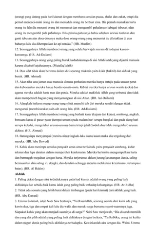 (orang) yang datang pada hari kiamat dengan membawa amalan puasa, shalat dan zakat, tetapi dia
pernah mencaci-maki orang ini dan menuduh orang itu berbuat zina. Dia pernah memakan harta
orang itu lalu dia menanti orang ini menuntut dan mengambil pahalanya (sebagai tebusan) dan
orang itu mengambil pula pahalanya. Bila pahala-pahalanya habis sebelum selesai tuntutan dan
ganti tebusan atas dosa-dosanya maka dosa orang-orang yang menuntut itu diletakkan di atas
bahunya lalu dia dihempaskan ke api neraka.” (HR. Muslim)
12. Sesungguhnya Allah membenci orang yang selalu berwajah muram di hadapan kawan-
kawannya. (HR. Ad-Dailami)
13. Sesungguhnya orang yang paling buruk kedudukannya di sisi Allah ialah yang dijauhi manusia
karena ditakuti kejahatannya. (Mutafaq’alaih)
14. Dua sifat tidak akan bertemu dalam diri seorang mukmin yaitu kikir (bakhil) dan akhlak yang
buruk. (HR. Ahmad)
15. Akan tiba satu jaman atas manusia dimana perhatian mereka hanya tertuju pada urusan perut
dan kehormatan mereka hanya benda semata-mata. Kiblat mereka hanya urusan wanita (seks) dan
agama mereka adalah harta mas dan perak. Mereka adalah makhluk Allah yang terburuk dan tidak
akan memperoleh bagian yang menyenangkan di sisi Allah. (HR. Ad-Dailami)
16. Alangkah baiknya orang-orang yang sibuk meneliti aib diri mereka sendiri dengan tidak
mengurusi (membicarakan) aib-aib orang lain. (HR. Ad-Dailami)
17. Sesungguhnya Allah membenci orang yang berhati kasar (kejam dan keras), sombong, angkuh,
bersuara keras di pasar-pasar (tempat umum) pada malam hari serupa bangkai dan pada siang hari
serupa keledai, mengetahui urusan-urusan dunia tetapi jahil (bodoh dan tidak mengetahui) urusan
akhirat. (HR. Ahmad)
18. Barangsiapa menyerupai (meniru-niru) tingkah-laku suatu kaum maka dia tergolong dari
mereka. (HR. Abu Dawud)
19. Kelak akan menimpa umatku penyakit umat-umat terdahulu yaitu penyakit sombong, kufur
nikmat dan lupa daratan dalam memperoleh kenikmatan. Mereka berlomba mengumpulkan harta
dan bermegah-megahan dengan harta. Mereka terjerumus dalam jurang kesenangan dunia, saling
bermusuhan dan saling iri, dengki, dan dendam sehingga mereka melakukan kezaliman (melampaui
batas). (HR. Al Hakim)
Akhlak
1. Paling dekat dengan aku kedudukannya pada had kiamat adalah orang yang paling baik
akhlaknya dan sebaik-baik kamu ialah yang paling baik terhadap keluarganya. (HR. Ar-Ridha)
2. Tidak ada sesuatu yang lebih berat dalam timbangan (pada hari kiamat) dari akhlak yang baik.
(HR. Abu Dawud)
3. Ummu Salamah, isteri Nabi Saw bertanya, “Ya Rasulullah, seorang wanita dari kami ada yang
kawin dua, tiga dan empat kali lalu dia wafat dan masuk surga bersama suami-suaminya juga.
Siapakah kelak yang akan menjadi suaminya di surga?” Nabi Saw menjawab, “Dia disuruh memilih
dan yang dia pilih adalah yang paling baik akhlaknya dengan berkata, “Ya Robbku, orang ini ketika
dalam negeri dunia paling baik akhlaknya terhadapku. Kawinkanlah aku dengan dia. Wahai Ummu
 