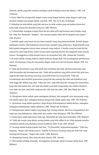 Salamah, akhlak yang baik membawa kebaikan untuk kehidupan dunia dan akhirat.” (HR. Ath-
Thabrani)
4. Kamu tidak bisa memperoleh simpati semua orang dengan hartamu tetapi dengan wajah yang
menarik (simpati) dan dengan akhlak yang baik. (HR. Abu Ya’la dan Al-Baihaqi)
5. Kebajikan itu ialah akhlak yang baik dan dosa itu ialah sesuatu yang merisaukan dirimu dan
kamu tidak senang bila diketahui orang lain. (HR. Muslim)
6. Ya Rasulullah, terangkan tentang Islam dan aku tidak perlu lagi bertanya-tanya kepada orang
lain. Nabi Saw menjawab, “Katakan: ‘Aku beriman kepada Allah lalu bersikaplah lurus (jujur)’.”
(HR. Muslim)
7. Jauhilah segala yang haram niscaya kamu menjadi orang yang paling beribadah. Relalah dengan
pembagian (rezeki) Allah kepadamu niscaya kamu menjadi orang paling kaya. Berperilakulah yang
baik kepada tetanggamu niscaya kamu termasuk orang mukmin. Cintailah orang lain pada hal-hal
yang kamu cintai bagi dirimu sendiri niscaya kamu tergolong muslim, dan janganlah terlalu banyak
tertawa. Sesungguhnya terlalu banyak tertawa itu mematikan hati. (HR. Ahmad dan Tirmidzi)
8. Di antara akhlak seorang mukmin adalah berbicara dengan baik, bila mendengarkan pembicaraan
tekun, bila berjumpa orang dia menyambut dengan wajah ceria dan bila berjanji ditepati. (HR. Ad-
Dailami)
9. Tidak ada kemelaratan yang lebih parah dari kebodohan dan tidak ada harta (kekayaan) yang
lebih bermanfaat dari kesempurnaan akal. Tidak ada kesendirian yang lebih terisolir dari ujub (rasa
angkuh) dan tidak ada tolong-menolong yang lebih kokoh dari musyawarah. Tidak ada
kesempurnaan akal melebihi perencanaan (yang baik dan matang) dan tidak ada kedudukan yang
lebih tinggi dari akhlak yang luhur. Tidak ada wara’ yang lebih baik dari menjaga diri (memelihara
harga dan kehormatan diri), dan tidak ada ibadah yang lebih mengesankan dari tafakur (berpikir),
serta tidak ada iman yang lebih sempurna dari sifat malu dan sabar. (HR. Ibnu Majah dan Ath-
Thabrani)
10. Menghemat dalam nafkah separo pendapatan (belanja), dan mengasihi serta menyayangi orang
lain adalah separo akal, sedangkan bertanya dengan baik adalah separo ilmu. (HR. Ath-Thabrani)
11. Kemuliaan orang adalah agamanya, harga dirinya (kehormatannya) adalah akalnya, sedangkan
ketinggian kedudukannya adalah akhlaknya. (HR. Ahmad dan Al Hakim)
12. Kebijaksanaan adalah tongkat yang hilang bagi seorang mukmin. Dia harus mengambilnya dari
siapa saja yang didengarnya, tidak peduli dari sumber mana datangnya. (HR. Ibnu Hibban)
13. Kalau kamu sudah tidak punya malu lagi, lakukanlah apa yang kamu kehendaki. (HR. Bukhari)
14. Tidak ada sesuatu yang ditelan seorang hamba yang lebih afdhol di sisi Allah daripada menelan
(menahan) amarah yang ditelannya karena keridhoan Allah Ta’ala. (HR. Ahmad)
15. Seorang sahabat berkata kepada Nabi Saw, “Ya Rasulullah, berpesanlah kepadaku.” Nabi Saw
berpesan, “Jangan suka marah (emosi).” Sahabat itu bertanya berulang-ulang dan Nabi Saw tetap
berulang kali berpesan, “Jangan suka marah.” (HR. Bukhari)
16. Barangsiapa banyak diam maka dia akan selamat. (HR. Ahmad)
17. Hati-hatilah terhadap prasangka. Sesungguhnya prasangka adalah omongan paling dusta. (HR.
Bukhari)
 