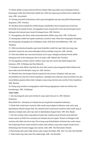18. Bukan akhlak seorang mukmin berbicara dengan lidah yang tidak sesuai kandungan hatinya.
Ketenangan (sabar dan berhati-hati) adalah dari Allah dan tergesa-gesa (terburu-buru) adalah dari
setan. (HR. Asysyihaab)
19. Seorang yang baik keislamannya ialah yang meninggalkan apa-apa yang tidak berkepentingan
dengannya. (HR. Tirmidzi)
20. Dekatkan dirimu kepada-Ku (Allah) dengan mendekatkan dirimu kepada kaum lemah dan
berbuatlah ihsan kepada mereka. Sesungguhnya kamu memperoleh rezeki dan pertolongan karena
dukungan dan bantuan kaum lemah di kalangan kamu. (HR. Muslim)
21. Sesungguhnya aku diutus untuk menyempurnakan akhlak yang mulia. (HR. Al Bazzaar)
22. Barangsiapa rendah hati kepada saudaranya semuslim maka Allah akan mengangkat derajatnya,
dan barangsiapa mengangkat diri terhadapnya maka Allah akan merendahkannya. (HR. Ath-
Thabrani)
23. Allah mewahyukan kepadaku agar kamu berprilaku rendah hati agar tidak ada orang yang
menzalimi orang lain atau menyombongkan dirinya terhadap orang lain. (HR. Ahmad)
25. Sifat malu adalah dari iman dan keimanan itu di surga, sedangkan perkataan busuk adalah
kebengisan tabi’at dan kebengisan tabi’at di neraka. (HR. Bukhari dan Tirmidzi)
26. Sesungguhnya cemburu (yakni cemburu yang wajar dan masuk akal adalah bagian) dari
keimanan. (HR. Al-Baihaqi dan Ibnu Babawih)
27. Kebajikan ialah akhlak yang baik dan dosa ialah sesuatu yang mengganjal dalam dadamu dan
kamu tidak suka bila diketahui orang lain. (HR. Muslim)
28. Mintalah fatwa (keterangan hukum) kepada hati dan jiwamu. Kebajikan ialah apa yang
menyebabkan jiwa dan hati tentram kepadanya, sedangkan dosa ialah apa yang merisaukan jiwa dan
menyebabkan ganjalan dalam dada walaupun orang-orang meminta atau memberi fatwa kepadamu.
(HR. Muslim)
24. Orang yang membawa (mengangkut) sendiri barang dagangannya maka dia terbebas dari
kesombongan. (HR. Al-Baihaqi)
Anak Yatim
1. Aku dan pengasuh anak yatim (kelak) di surga seperti dua jari ini. (HR. Bukhari)
Penjelasan:
(Rasulullah Saw. menunjuk jari telunjuk dan jari tengah dan merapatkan keduanya).
2. Sebaik-baik rumah kaum muslimin ialah rumah yang terdapat di dalamnya anak yatim yang
diperlakukan (diasuh) dengan baik, dan seburuk-buruk rumah kaum muslimin ialah rumah yang di
dalamnya terdapat anak yatim tapi anak itu diperlakukan dengan buruk. (HR. Ibnu Majah)
3. Aku dan seorang wanita yang pipinya kempot dan wajahnya pucat bersama-sama pada hari
kiamat seperti ini (Nabi Saw menunjuk jari telunjuk dan jari tengah). Wanita itu ditinggal wafat
suaminya dan tidak mau kawin lagi. Dia seorang yang berkedudukan terhormat dan cantik namun
dia mengurung dirinya untuk menekuni asuhan anak-anaknya yang yatim sampai mereka kawin
(berkeluarga dan berumah tangga) atau mereka wafat. (HR. Abu Dawud dan Ahmad)
4. Harta-benda anak yatim tidak terkena zakat sampai dia baligh. (HR. Abu Ya’la dan Abu Hanifah)
5. Tidak disebut lagi anak yatim bila sudah baligh. (HR. Abu Hanifah)
 