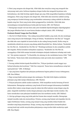 6. Demi yang mengutus aku dengan hak, Allah tidak akan menyiksa orang yang mengasihi dan
menyayangi anak yatim, berbicara kepadanya dengan lembut dan mengasihi keyatiman serta
kelemahannya, dan tidak bersikap angkuh dengan apa yang Allah anugerahkan kepadanya terhadap
tetangganya. Demi yang mengutus aku dengan hak, Allah tidak akan menerima sedekah seorang
yang mempunyai kerabat keluarga yang membutuhkan santunannya sedang sedekah itu diberikan
kepada orang lain. Demi yang jiwaku dalam genggamanNya, ketahuilah, Allah tidak akan
memandangnya (memperhatikannya) kelak pada hari kiamat. (HR. Ath-Thabrani)
7. Barangsiapa menjadi wali atas harta anak yatim hendaklah diperkembangkan (diperdagangkan)
dan jangan dibiarkan harta itu susut karena dimakan sodaqoh (zakat). (HR. Al-Baihaqi)
Pembantu Rumah Tangga dan Para Budak
1. Abu Sa’id Al Badri berkata, “Aku sedang menyambuk budakku yang muda, lalu aku mendengar
suara orang menyeru dari belakangku. Orang itu berkata, “Ketahuilah hai Aba Mas’ud.” Sungguh
aku tidak tahu suara siapakah itu karena ketika itu aku sedang berang (marah). Ketika orang itu
mendekatiku tahulah aku ternyata yang datang adalah Rasulullah Saw. Beliau berkata, “Ketahuilah
hai Aba Mas’ud…Ketahuilah hai Aba Mas’ud.” Mendengar perkataan itu aku campakkan cambuk
dari tanganku. Beliau kemudian melanjutkan ucapannya, “Ketahuilah, hai Aba Mas’ud,
sesungguhnya Allah lebih mampu bertindak terhadapmu daripada tindakanmu terhadap anak muda
itu.” Aku spontan menjawab, “Ya Rasulullah, dia sekarang ini aku merdekakan karena Allah.” Nabi
Saw berkata, “Kalau kamu tidak memerdekakannya maka api neraka akan menjilatmu.” (HR.
Muslim)
2. Seorang sahabat berkata kepada Rasulullah Saw, “Pelayan (pembantu rumah tangga) saya
berbuat keburukan dan kezaliman.” Nabi Saw menjawab, “Kamu harus memaafkannya setiap hari
tujuh puluh kali.” (HR. Al-Baihaqi)
3. Apa yang kamu ringankan dari pekerjaan pembantumu bagimu pahala di neraca timbanganmu.
(HR. Ibnu Hibban)
4. Bagi seorang budak jaminan pangan dan sandangnya. Dia tidak boleh dipaksa melakukan
pekerjaan yang tidak mampu dilakukannya. (HR. Muslim)
5. Pelayan-pelayanmu adalah saudara-saudaramu. Allah menjadikan mereka bernaung di bawah
kekuasaanmu. Barangsiapa saudaranya yang berada di bawah naungan kekuasaannya hendaklah
mereka diberi makan serupa dengan yang dia makan dan diberi pakaian serupa dengan yang dia
pakai. Janganlah membebani mereka dengan pekerjaan yang tidak dapat mereka tunaikan. Jika
kamu memaksakan suatu pekerjaan hendaklah kamu ikut membantu mereka. (HR. Bukhari)
6. Ada tiga golongan orang yang kelak pada hari kiamat akan menjadi musuhku. Barangsiapa
menjadi musuhku maka aku memusuhinya. Pertama, seorang yang berjanji setia kepadaku lalu dia
ingkar (berkhianat). Kedua, seorang yang menjual orang yang merdeka (bukan budak) lalu
memakan uang harga penjualannya. Ketiga, seorang yang mengkaryakan (memperkerjakan)
seorang buruh tapi setelah menyelesaikan pekerjaannya orang tersebut tidak memberinya upah.
(HR. Ibnu Majah)
 