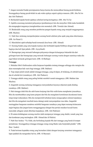 7. Jangan memukul budak perempuanmu hanya karena dia memecahkan barang pecah-belahmu.
Sesungguhnya barang pecah-belah itu ada waktu ajalnya seperti ajalnya manusia. (HR. Abu Na’im
dan Ath-Thabrani)
8. Berikanlah kepada buruh upahnya sebelum kering keringatnya. (HR. Abu Ya’la)
9. Apabila seseorang memukul pelayannya (pembantunya) lalu dia menyebut Allah maka hendaklah
dia mengangkat tangannya (menghentikan niat memukul). (HR. Tirmidzi dan Ahmad)
10. Berdosalah orang yang menahan pemberian pangan kepada orang yang menjadi tanggungannya.
(HR. Muslim)
11. Nabi Saw melarang memperkerjakan seorang buruh sebelum jelas upah yang akan diterimanya.
(HR. An-Nasaa’i)
12. Menzhalimi upah terhadap buruh termasuk dosa besar. (HR. Ahmad)
13. Seorang budak yang setia kepada tuannya dan beribadah kepada Robbnya dengan baik maka
baginya dua kali lipat pahala. (HR. Asysyihaab)
14. Barangsiapa yang merusak hubungan pelayannya dengan keluarganya bukanlah dia dari
golongan kami dan barangsiapa yang merusak hubungan seorang wanita dengan suaminya maka dia
juga bukan termasuk golongan kami. (HR. Al-Baihaqi)
Tetangga
1. Malaikat Jibril Alaihissalam selalu berpesan kepadaku tentang tetangga sehingga aku mengira dia
akan menetapkan hak waris bagi tetangga. (HR. Bukhari)
2. Tiap empat puluh rumah adalah tetangga-tetangga, yang di depan, di belakang, di sebelah kanan
dan di sebelah kiri (rumahnya). (HR. Ath-Thahawi).
3. Tetangga adalah orang yang paling berhak membeli rumah tetangganya. (HR. Bukhari dan
Muslim)
4. Janganlah seorang melarang tetangganya menyandarkan kayunya (dijemur) pada dinding
rumahnya. (HR. Bukhari)
5. Hak tetangga ialah bila dia sakit kamu kunjungi dan bila wafat kamu menghantar jenazahnya.
Bila dia membutuhkan uang kamu pinjami dan bila dia mengalami kemiskinan (kesukaran) kamu
tutup-tutupi (rahasiakan). Bila dia memperoleh kebaikan kamu mengucapkan selamat kepadanya
dan bila dia mengalami musibah kamu datangi untuk menyampaikan rasa duka. Janganlah
meninggikan bangunan rumahmu melebihi bangunan rumahnya yang dapat menutup kelancaran
angin baginya dan jangan kamu mengganggunya dengan bau periuk masakan kecuali kamu
menciduk sebagian untuk diberikan kepadanya. (HR. Ath-Thabrani)
6. Di antara kebahagiaan seorang muslim ialah mempunyai tetangga yang shaleh, rumah yang luas
dan kendaraan yang meriangkan. (HR. Ahmad dan Al Hakim)
7. Nabi Saw berdoa: “Ya Allah, aku berlindung kepada-Mu dari tetangga yang buruk di tempat
pemukiman. Sesungguhnya tetangga-tetangga orang-orang Badui suka berpindah-pindah.” (HR.
Ibnu ‘Asakir)
8. Tiada beriman kepadaku orang yang bermalam (tidur) dengan kenyang sementara tetangganya
lapar padahal dia mengetahui hal itu. (HR. Al Bazzaar)
 