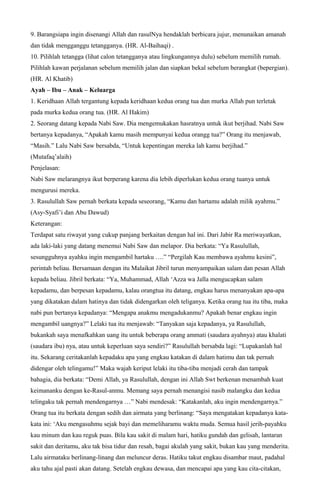 9. Barangsiapa ingin disenangi Allah dan rasulNya hendaklah berbicara jujur, menunaikan amanah
dan tidak mengganggu tetangganya. (HR. Al-Baihaqi) .
10. Pilihlah tetangga (lihat calon tetangganya atau lingkungannya dulu) sebelum memilih rumah.
Pilihlah kawan perjalanan sebelum memilih jalan dan siapkan bekal sebelum berangkat (bepergian).
(HR. Al Khatib)
Ayah – Ibu – Anak – Keluarga
1. Keridhaan Allah tergantung kepada keridhaan kedua orang tua dan murka Allah pun terletak
pada murka kedua orang tua. (HR. Al Hakim)
2. Seorang datang kepada Nabi Saw. Dia mengemukakan hasratnya untuk ikut berjihad. Nabi Saw
bertanya kepadanya, “Apakah kamu masih mempunyai kedua orangg tua?” Orang itu menjawab,
“Masih.” Lalu Nabi Saw bersabda, “Untuk kepentingan mereka lah kamu berjihad.”
(Mutafaq’alaih)
Penjelasan:
Nabi Saw melarangnya ikut berperang karena dia lebih diperlukan kedua orang tuanya untuk
mengurusi mereka.
3. Rasulullah Saw pernah berkata kepada seseorang, “Kamu dan hartamu adalah milik ayahmu.”
(Asy-Syafi’i dan Abu Dawud)
Keterangan:
Terdapat satu riwayat yang cukup panjang berkaitan dengan hal ini. Dari Jabir Ra meriwayatkan,
ada laki-laki yang datang menemui Nabi Saw dan melapor. Dia berkata: “Ya Rasulullah,
sesungguhnya ayahku ingin mengambil hartaku ….” “Pergilah Kau membawa ayahmu kesini”,
perintah beliau. Bersamaan dengan itu Malaikat Jibril turun menyampaikan salam dan pesan Allah
kepada beliau. Jibril berkata: “Ya, Muhammad, Allah ‘Azza wa Jalla mengucapkan salam
kepadamu, dan berpesan kepadamu, kalau orangtua itu datang, engkau harus menanyakan apa-apa
yang dikatakan dalam hatinya dan tidak didengarkan oleh teliganya. Ketika orang tua itu tiba, maka
nabi pun bertanya kepadanya: “Mengapa anakmu mengadukanmu? Apakah benar engkau ingin
mengambil uangnya?” Lelaki tua itu menjawab: “Tanyakan saja kepadanya, ya Rasulullah,
bukankah saya menafkahkan uang itu untuk beberapa orang ammati (saudara ayahnya) atau khalati
(saudara ibu) nya, atau untuk keperluan saya sendiri?” Rasulullah bersabda lagi: “Lupakanlah hal
itu. Sekarang ceritakanlah kepadaku apa yang engkau katakan di dalam hatimu dan tak pernah
didengar oleh telingamu!” Maka wajah keriput lelaki itu tiba-tiba menjadi cerah dan tampak
bahagia, dia berkata: “Demi Allah, ya Rasulullah, dengan ini Allah Swt berkenan menambah kuat
keimananku dengan ke-Rasul-anmu. Memang saya pernah menangisi nasib malangku dan kedua
telingaku tak pernah mendengarnya …” Nabi mendesak: “Katakanlah, aku ingin mendengarnya.”
Orang tua itu berkata dengan sedih dan airmata yang berlinang: “Saya mengatakan kepadanya kata-
kata ini: ‘Aku mengasuhmu sejak bayi dan memeliharamu waktu muda. Semua hasil jerih-payahku
kau minum dan kau reguk puas. Bila kau sakit di malam hari, hatiku gundah dan gelisah, lantaran
sakit dan deritamu, aku tak bisa tidur dan resah, bagai akulah yang sakit, bukan kau yang menderita.
Lalu airmataku berlinang-linang dan meluncur deras. Hatiku takut engkau disambar maut, padahal
aku tahu ajal pasti akan datang. Setelah engkau dewasa, dan mencapai apa yang kau cita-citakan,
 