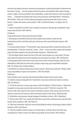 kau balas aku dengan kekerasan, kekasaran dan kekejaman, seolah kaulah pemberi kenikmatan dan
keutamaan. Sayang…, kau tak mampu penuhi hak ayahmu, kau perlakukan daku seperti tetangga
jauhmu. Engkau selalu menyalahkan dan membentakku, seolah-olah kebenaran selalu menempel di
dirimu …, seakanakan kesejukann bagi orang-orang yang benar sudah dipasrahkan.’ Selanjutnya
Jabir berkata: “Pada saat itu Nabi langsung memegangi ujung baju pada leher anak itu seraya
berkata: “Engkau dan hartamu milik ayahmu!” (HR. At-Thabarani dalam “As-Saghir” dan Al-
Ausath).
4. Jangan mengabaikan (membenci dan menjauhi) orang tuamu. Barangsiapa mengabaikan orang
tuanya maka dia kafir. (HR. Muslim)
Penjelasan:
Yang dimaksud kufur nikmat dan bukan kufur akidah.
5. Barangsiapa menisbatkan keturunan dirinya kepada selain ayahnya sendiri dan dia
mengetahuinya bahwa dia bukan ayah yang sebenarnya maka surga diharamkan baginya. (HR.
Muslim)
6. Seorang sahabat bertanya, “Ya Rasulullah, siapa yang paling berhak memperoleh pelayanan dan
persahabatanku?” Nabi Saw menjawab, “ibumu…ibumu…ibumu, kemudian ayahmu dan kemudian
yang lebih dekat kepadamu dan yang lebih dekat kepadamu.” (Mutafaq’alaih).
7. Ibu dan Bapak berhak makan dari harta milik anak mereka dengan cara yang makruf. Seorang
anak tidak boleh makan dari harta ibu bapaknya kecuali dengan ijin mereka. (HR. Ad-Dailami).
8. Barangsiapa berhaji untuk kedua orang tuanya atau melunasi hutang-hutangnya maka dia akan
dibangkitkan Allah pada hari kiamat dari golongan orang-orang yang mengamalkan kebajikan.
(HR. Ath-Thabrani dan Ad-Daar Quthni).
9. Rasulullah Saw ditanya tentang peranan kedua orang tua. Beliau lalu menjawab, “Mereka adalah
(yang menyebabkan) surgamu atau nerakamu.” (HR. Ibnu Majah)
Penjelasan:
Kalau berbakti masuk surga dan kalau bersikap durhaka kepada mereka masuk neraka.
10. Apabila seorang meninggalkan do’a bagi kedua orang tuanya maka akan terputus rezekinya.
(HR. Ad-Dailami)
11. Termasuk dosa besar seorang yang mencaci-maki ibu-bapaknya. Mereka bertanya, “Bagaimana
(mungkin) seorang yang mencaci-maki ayah dan ibunya sendiri?” Nabi Saw menjawab, “Dia
mencaci-maki ayah orang lain lalu orang itu (membalas) mencaci-maki ayahnya dan dia mencaci-
maki ibu orang lain lalu orang lain itupun (membalas) mencaci-maki ibunya. (Mutafaq’alaih)
12. Kedudukan seorang paman sebagai (pengganti) kedudukan ayahnya. (HR. Adarqothani)
13. Warisan bagi Allah ‘Azza wajalla dari hambaNya yang beriman ialah puteranya yang beribadah
kepada Allah sesudahnya. (HR. Ath-Thahawi).
14. Salah satu kenikmatan Allah atas seorang ialah dijadikan anaknya mirip dengan ayahnya (dalam
kebaikan). (HR. Ath-Thahawi)
15. Tiap bayi dilahirkan dalam keadaan suci (fitrah-Islami). Ayah dan ibunya lah kelak yang
menjadikannya Yahudi, Nasrani atau Majusi (penyembah api dan berhala). (HR. Bukhari)
 