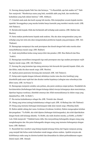 16. Seorang datang kepada Nabi Saw dan bertanya, ” Ya Rasulullah, apa hak anakku ini?” Nabi
Saw menjawab, “Memberinya nama yang baik, mendidik adab yang baik, dan memberinya
kedudukan yang baik (dalam hatirnu).” (HR. Aththusi).
17. Cintailah anak-anak dan kasih sayangi lah mereka. Bila menjanjikan sesuatu kepada mereka
tepatilah. Sesungguhnya yang mereka ketahui hanya kamulah yang memberi mereka rezeki. (HR.
Ath-Thahawi).
18. Bertakwalah kepada Allah dan berlakulah adil terhadap anak-anakmu. (HR. Bukhari dan
Muslim)
19. Sama ratakan pemberianmu kepada anak-anakmu. Jika aku akan mengutamakan yang satu
terhadap yang lain tentu aku akan mengutamakan pemberian kepada yang perempuan. (HR. Ath-
Thabrani)
20. Barangsiapa mempunyai dua anak perempuan dan diasuh dengan baik maka mereka akan
menyebabkannya masuk surga. (HR. Bukhari)
21. Anak menyebabkan kedua orang tuanya kikir dan penakut. (HR. Ibnu Babawih dan Ibnu
‘Asakir).
22. Barangsiapa memelihara (mengasuh) tiga anak perempuan atau tiga saudara perempuan wajib
baginya masuk surga. (HR. Ath-Thahawi).
23. Seorang ibu yang kematian tiga orang puteranya lalu berserah diri (pasrah) kepada Allah, rela
dan ikhlas, maka dia akan masuk surga. (HR. Muslim)
24. Ajarkan putera-puteramu berenang dan memanah. (HR. Ath-Thahawi).
25. Setiap anak tergadai dengan (tebusan) akikahnya (seekor atau dua ekor kambing) yang
disembelih pada umur tujuh hari dan dicukur rambut kepalanya (sebagian atau seluruhnya) dan
diberi nama. (HR. An-Nasaa’i)
26. Barangsiapa menjamin untukku satu perkara, aku jamin untuknya empat perkara. Hendaklah dia
bersilaturrahim (berhubungan baik dengan keluarga dekat) niscaya keluarganya akan mencintainya,
diperluas baginya rezekinya, ditambah umurnya dan Allah memasukkannya ke dalam surga yang
dijanjikanNya. (HR. Ar-Rabii’).
27. Ibu mertua kedudukannya sebagai ibu. (HR. Tirmidzi dan Ahmad)
28. Abang yang tertua (sulung) kedudukannya sebagai ayah. (HR. Al-Baihaqi dan Ath-Thabrani)
29. Orang yang memutus hubungan kekeluargaan tidak akan masuk surga. (Mutafaq’alaih)
30. Rahim adalah cabang dari nama Arrahman (Arrahman Arrahim). Rahim mengucapkan keluhan
dan pengaduan: “Ya Robbi, aku telah diputus (hubungan kekeluargaanku), aku telah diperlakukan
dengan buruk oleh keluarga dekatku. Ya Robbi, aku telah dizalimi mereka, ya Robbi, ya Robbi.”
Lalu Allah menjawab: “Tidakkah kamu ridha Aku menyambung hubunganKu dengan orang yang
menghubungimu dan Aku putus hubunganKu dengan orang yang memutus hubungannya dengan
kamu. (HR. Bukhari)
31. Rasulullah Saw memberi uang belanja kepada keluarga beliau dari bagian rampasan perang
yang menjadi hak beliau untuk kebutuhan rumah tangga selama setahun. Apabila ternyata ada
kelebihannya maka uang itu diminta kembali dan dimasukkan ke dalam perbendaharaan negara
(baitul maal). (HR. Ahmad)
 