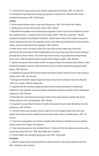 33. Cukup berdosa orang yang menyia-nyiakan tanggungjawab keluarga. (HR. Abu Dawud).
32. Bukanlah dari golongan kami orang yang diperluas rezekinya oleh Allah lalu kikir dalam
menafkahi keluarganya. (HR. Ad-Dailami)
Wanita
1. Wanita adalah belahan separo (yang sama) dengan pria. (HR. Abu Dawud dan Ahmad)
2. Jihadnya kaum wanita ialah haji dan umroh. (HR. Ahmad)
3. Diperlihatkan kepadaku neraka kebanyakan penghuninya kaum wanita karena kekufuran mereka.
Para sahabat bertanya, “Apakah mereka kufur kepada Allah?” Nabi Saw menjawab, “Mereka
mengkufuri pergaulan dan kebajikan (kebaikan). Apabila kamu berbuat ihsan kepada seorang dari
mereka sepanjang umur lalu dia mengalami sesuatu yang tidak menyenangkannya dia akan berkata,
“Kamu belum pernah berbuat baik kepadaku.” (HR. Bukhari)
4. Wahai kaum wanita, aku tidak melihat dari suatu kaum (orang-orang) yang lemah akal
(pemikiran) dan lemah agama lebih menghilangkan hati orang-orang yang sehat akal dan benaknya
dari pada kamu (kaum wanita). Aku telah menyaksikan neraka yang penghuninya paling banyak
kaum wanita. Maka dekatkanlah dirimu kepada Allah sedapat mungkin. (HR. Bukhari)
5. Apabila seorang dari kamu tertarik melihat seorang perempuan dan terkesan dalam hatinya, maka
hendaklah menggauli isterinya sendiri karena hal itu akan meredam gejolak dan gangguan dalam
dirinya. (HR. Muslim)
6. Janganlah seorang laki-laki berduaan dengan perempuan (bukan mahram) karena yang ketiganya
adalah syetan. (HR. Abu Dawud)
7. Barangsiapa berjabatan tangan dengan perempuan yang bukan mahramnya maka dia dimurkai
Allah Azza wajalla. (HR.Ibnu Baabawih)
8. Janganlah laki-laki berduaan dengan perempuan (lain) kecuali perempuan itu didampingi
mahramnya, dan janganlah seorang perempuan melakukan perjalanan (musafir) kecuali didampingi
mahramnya. (HR. Muslim)
9. Rasulullah Saw melarang kami memasuki rumah wanita yang suaminya sedang tidak ada di
rumah (sedang ke luar atau bepergian). (HR. Ahmad)
10. Janganlah seorang lelaki bermalam di rumah seorang janda kecuali sudah dinikahinya atau dia
mahramnya. (HR. Muslim)
11. Seorang wanita yang memakai minyak wangi lalu lewat di tengah-tengah kaum (laki-laki)
dengan maksud agar mereka menghirup bau harumnya maka wanita itu adalah pelacur. (HR. An-
Nasaa’i)
12. Tiada aku meninggalkan suatu fitnah sesudahku lebih berbahaya terhadap kaum pria daripada
godaan wanita. (HR. Bukhari dan Muslim)
13. Tiap menjelang pagi hari dua malaikat berseru: “Celaka laki-laki dari godaan wanita dan celaka
wanita dari godaan laki-laki.” (HR. Ibnu Majah dan Al Hakim)
14. Wanita adalah alat perangkap (penjaring) setan. (HR. Asysyihaab).
Pergaulan
1. Apabila seorang datang langsung berbicara sebelum memberi salam maka janganlah dijawab.
(HR. Ad-Dainuri dan Tirmidzi)
 