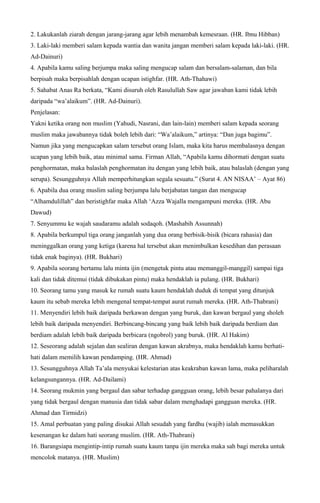 2. Lakukanlah ziarah dengan jarang-jarang agar lebih menambah kemesraan. (HR. Ibnu Hibban)
3. Laki-laki memberi salam kepada wantia dan wanita jangan memberi salam kepada laki-laki. (HR.
Ad-Dainuri)
4. Apabila kamu saling berjumpa maka saling mengucap salam dan bersalam-salaman, dan bila
berpisah maka berpisahlah dengan ucapan istighfar. (HR. Ath-Thahawi)
5. Sahabat Anas Ra berkata, “Kami disuruh oleh Rasulullah Saw agar jawaban kami tidak lebih
daripada “wa’alaikum”. (HR. Ad-Dainuri).
Penjelasan:
Yakni ketika orang non muslim (Yahudi, Nasrani, dan lain-lain) memberi salam kepada seorang
muslim maka jawabannya tidak boleh lebih dari: “Wa’alaikum,” artinya: “Dan juga bagimu”.
Namun jika yang mengucapkan salam tersebut orang Islam, maka kita harus membalasnya dengan
ucapan yang lebih baik, atau minimal sama. Firman Allah, “Apabila kamu dihormati dengan suatu
penghormatan, maka balaslah penghormatan itu dengan yang lebih baik, atau balaslah (dengan yang
serupa). Sesungguhnya Allah memperhitungkan segala sesuatu.” (Surat 4. AN NISAA’ – Ayat 86)
6. Apabila dua orang muslim saling berjumpa lalu berjabatan tangan dan mengucap
“Alhamdulillah” dan beristighfar maka Allah ‘Azza Wajalla mengampuni mereka. (HR. Abu
Dawud)
7. Senyummu ke wajah saudaramu adalah sodaqoh. (Mashabih Assunnah)
8. Apabila berkumpul tiga orang janganlah yang dua orang berbisik-bisik (bicara rahasia) dan
meninggalkan orang yang ketiga (karena hal tersebut akan menimbulkan kesedihan dan perasaan
tidak enak baginya). (HR. Bukhari)
9. Apabila seorang bertamu lalu minta ijin (mengetuk pintu atau memanggil-manggil) sampai tiga
kali dan tidak ditemui (tidak dibukakan pintu) maka hendaklah ia pulang. (HR. Bukhari)
10. Seorang tamu yang masuk ke rumah suatu kaum hendaklah duduk di tempat yang ditunjuk
kaum itu sebab mereka lebih mengenal tempat-tempat aurat rumah mereka. (HR. Ath-Thabrani)
11. Menyendiri lebih baik daripada berkawan dengan yang buruk, dan kawan bergaul yang sholeh
lebih baik daripada menyendiri. Berbincang-bincang yang baik lebih baik daripada berdiam dan
berdiam adalah lebih baik daripada berbicara (ngobrol) yang buruk. (HR. Al Hakim)
12. Seseorang adalah sejalan dan sealiran dengan kawan akrabnya, maka hendaklah kamu berhati-
hati dalam memilih kawan pendamping. (HR. Ahmad)
13. Sesungguhnya Allah Ta’ala menyukai kelestarian atas keakraban kawan lama, maka peliharalah
kelangsungannya. (HR. Ad-Dailami)
14. Seorang mukmin yang bergaul dan sabar terhadap gangguan orang, lebih besar pahalanya dari
yang tidak bergaul dengan manusia dan tidak sabar dalam menghadapi gangguan mereka. (HR.
Ahmad dan Tirmidzi)
15. Amal perbuatan yang paling disukai Allah sesudah yang fardhu (wajib) ialah memasukkan
kesenangan ke dalam hati seorang muslim. (HR. Ath-Thabrani)
16. Barangsiapa mengintip-intip rumah suatu kaum tanpa ijin mereka maka sah bagi mereka untuk
mencolok matanya. (HR. Muslim)
 