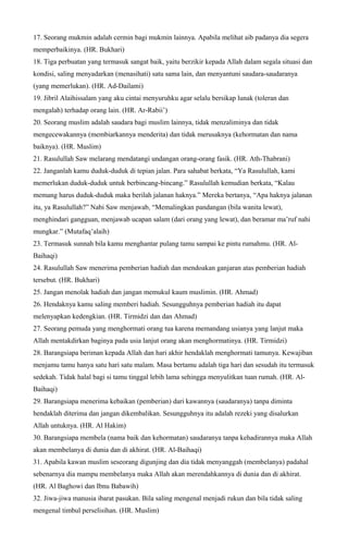17. Seorang mukmin adalah cermin bagi mukmin lainnya. Apabila melihat aib padanya dia segera
memperbaikinya. (HR. Bukhari)
18. Tiga perbuatan yang termasuk sangat baik, yaitu berzikir kepada Allah dalam segala situasi dan
kondisi, saling menyadarkan (menasihati) satu sama lain, dan menyantuni saudara-saudaranya
(yang memerlukan). (HR. Ad-Dailami)
19. Jibril Alaihissalam yang aku cintai menyuruhku agar selalu bersikap lunak (toleran dan
mengalah) terhadap orang lain. (HR. Ar-Rabii’)
20. Seorang muslim adalah saudara bagi muslim lainnya, tidak menzaliminya dan tidak
mengecewakannya (membiarkannya menderita) dan tidak merusaknya (kehormatan dan nama
baiknya). (HR. Muslim)
21. Rasulullah Saw melarang mendatangi undangan orang-orang fasik. (HR. Ath-Thabrani)
22. Janganlah kamu duduk-duduk di tepian jalan. Para sahabat berkata, “Ya Rasulullah, kami
memerlukan duduk-duduk untuk berbincang-bincang.” Rasulullah kemudian berkata, “Kalau
memang harus duduk-duduk maka berilah jalanan haknya.” Mereka bertanya, “Apa haknya jalanan
itu, ya Rasulullah?” Nabi Saw menjawab, “Memalingkan pandangan (bila wanita lewat),
menghindari gangguan, menjawab ucapan salam (dari orang yang lewat), dan beramar ma’ruf nahi
mungkar.” (Mutafaq’alaih)
23. Termasuk sunnah bila kamu menghantar pulang tamu sampai ke pintu rumahmu. (HR. Al-
Baihaqi)
24. Rasulullah Saw menerima pemberian hadiah dan mendoakan ganjaran atas pemberian hadiah
tersebut. (HR. Bukhari)
25. Jangan menolak hadiah dan jangan memukul kaum muslimin. (HR. Ahmad)
26. Hendaknya kamu saling memberi hadiah. Sesungguhnya pemberian hadiah itu dapat
melenyapkan kedengkian. (HR. Tirmidzi dan dan Ahmad)
27. Seorang pemuda yang menghormati orang tua karena memandang usianya yang lanjut maka
Allah mentakdirkan baginya pada usia lanjut orang akan menghormatinya. (HR. Tirmidzi)
28. Barangsiapa beriman kepada Allah dan hari akhir hendaklah menghormati tamunya. Kewajiban
menjamu tamu hanya satu hari satu malam. Masa bertamu adalah tiga hari dan sesudah itu termasuk
sedekah. Tidak halal bagi si tamu tinggal lebih lama sehingga menyulitkan tuan rumah. (HR. Al-
Baihaqi)
29. Barangsiapa menerima kebaikan (pemberian) dari kawannya (saudaranya) tanpa diminta
hendaklah diterima dan jangan dikembalikan. Sesungguhnya itu adalah rezeki yang disalurkan
Allah untuknya. (HR. Al Hakim)
30. Barangsiapa membela (nama baik dan kehormatan) saudaranya tanpa kehadirannya maka Allah
akan membelanya di dunia dan di akhirat. (HR. Al-Baihaqi)
31. Apabila kawan muslim seseorang digunjing dan dia tidak menyanggah (membelanya) padahal
sebenarnya dia mampu membelanya maka Allah akan merendahkannya di dunia dan di akhirat.
(HR. Al Baghowi dan Ibnu Babawih)
32. Jiwa-jiwa manusia ibarat pasukan. Bila saling mengenal menjadi rukun dan bila tidak saling
mengenal timbul perselisihan. (HR. Muslim)
 