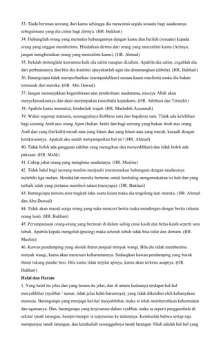 33. Tiada beriman seorang dari kamu sehingga dia mencintai segala sesuatu bagi saudaranya
sebagaimana yang dia cintai bagi dirinya. (HR. Bukhari)
34. Hubungilah orang yang memutus hubungannya dengan kamu dan berilah (sesuatu) kepada
orang yang enggan memberimu. Hindarkan dirimu dari orang yang menzalimi kamu (Artinya,
jangan menghiraukan orang yang menzalimi kamu). (HR. Ahmad)
35. Belalah (tolonglah) kawanmu baik dia zalim maupun dizalimi. Apabila dia zalim, cegahlah dia
dari perbuatannya dan bila dia dizalimi upayakanlah agar dia dimenangkan (dibela). (HR. Bukhari)
36. Barangsiapa tidak memperhatikan (mempedulikan) urusan kaum muslimin maka dia bukan
termasuk dari mereka. (HR. Abu Dawud)
37. Jangan menunjukkan kegembiraan atas penderitaan saudaramu, niscaya Allah akan
menyelamatkannya dan akan menimpakan (musibah) kepadamu. (HR. Aththusi dan Tirmidzi)
38. Apabila kamu memukul, hindarilah wajah. (HR. Mashabih Assunnah)
39. Wahai segenap manusia, sesungguhnya Robbmu satu dan bapakmu satu. Tidak ada kelebihan
bagi seorang Arab atas orang Ajam (bukan Arab) dan bagi seorang yang bukan Arab atas orang
Arab dan yang (berkulit) merah atas yang hitam dan yang hitam atas yang merah, kecuali dengan
ketakwaannya. Apakah aku sudah menyampaikan hal ini? (HR. Ahmad)
40. Tidak boleh ada gangguan (akibat yang merugikan dan menyedihkan) dan tidak boleh ada
paksaan. (HR. Malik)
41. Cukup jahat orang yang menghina saudaranya. (HR. Muslim)
42. Tidak halal bagi seorang muslim menjauhi (memutuskan hubungan) dengan saudaranya
melebihi tiga malam. Hendaklah mereka bertemu untuk berdialog mengemukakan isi hati dan yang
terbaik ialah yang pertama memberi salam (menyapa). (HR. Bukhari)
43. Barangsiapa meniru-niru tingkah laku suatu kaum maka dia tergolong dari mereka. (HR. Ahmad
dan Abu Dawud)
44. Tidak akan masuk surga orang yang suka mencuri berita (suka mendengar-dengar berita rahasia
orang lain). (HR. Bukhari)
45. Perumpamaan orang-orang yang beriman di dalam saling cinta kasih dan belas kasih seperti satu
tubuh. Apabila kepala mengeluh (pusing) maka seluruh tubuh tidak bisa tidur dan demam. (HR.
Muslim)
46. Kawan pendamping yang sholeh ibarat penjual minyak wangi. Bila dia tidak memberimu
minyak wangi, kamu akan mencium keharumannya. Sedangkan kawan pendamping yang buruk
ibarat tukang pandai besi. Bila kamu tidak terjilat apinya, kamu akan terkena asapnya. (HR.
Bukhari)
Halal dan Haram
1. Yang halal itu jelas dan yang haram itu jelas, dan di antara keduanya terdapat hal-hal
musyabbihat (syubhat / samar, tidak jelas halal-haramnya), yang tidak diketahui oleh kebanyakan
manusia. Barangsiapa yang menjaga hal-hal musyabbihat, maka ia telah membersihkan kehormatan
dan agamanya. Dan, barangsiapa yang terjerumus dalam syubhat, maka ia seperti penggembala di
sekitar tanah larangan, hampir-hampir ia terjerumus ke dalamnya. Ketahuilah bahwa setiap raja
mempunyai tanah larangan, dan ketahuilah sesungguhnya tanah larangan Allah adalah hal-hal yang
 
