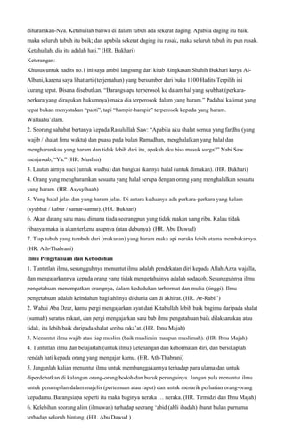 diharamkan-Nya. Ketahuilah bahwa di dalam tubuh ada sekerat daging. Apabila daging itu baik,
maka seluruh tubuh itu baik; dan apabila sekerat daging itu rusak, maka seluruh tubuh itu pun rusak.
Ketahuilah, dia itu adalah hati.” (HR. Bukhari)
Keterangan:
Khusus untuk hadits no.1 ini saya ambil langsung dari kitab Ringkasan Shahih Bukhari karya Al-
Albani, karena saya lihat arti (terjemahan) yang bersumber dari buku 1100 Hadits Terpilih ini
kurang tepat. Disana disebutkan, “Barangsiapa terperosok ke dalam hal yang syubhat (perkara-
perkara yang diragukan hukumnya) maka dia terperosok dalam yang haram.” Padahal kalimat yang
tepat bukan menyatakan “pasti”, tapi “hampir-hampir” terperosok kepada yang haram.
Wallaahu’alam.
2. Seorang sahabat bertanya kepada Rasulullah Saw: “Apabila aku shalat semua yang fardhu (yang
wajib / shalat lima waktu) dan puasa pada bulan Ramadhan, menghalalkan yang halal dan
mengharamkan yang haram dan tidak lebih dari itu, apakah aku bisa masuk surga?” Nabi Saw
menjawab, “Ya.” (HR. Muslim)
3. Lautan airnya suci (untuk wudhu) dan bangkai ikannya halal (untuk dimakan). (HR. Bukhari)
4. Orang yang mengharamkan sesuatu yang halal serupa dengan orang yang menghalalkan sesuatu
yang haram. (HR. Asysyihaab)
5. Yang halal jelas dan yang haram jelas. Di antara keduanya ada perkara-perkara yang kelam
(syubhat / kabur / samar-samar). (HR. Bukhari)
6. Akan datang satu masa dimana tiada seorangpun yang tidak makan uang riba. Kalau tidak
ribanya maka ia akan terkena asapnya (atau debunya). (HR. Abu Dawud)
7. Tiap tubuh yang tumbuh dari (makanan) yang haram maka api neraka lebih utama membakarnya.
(HR. Ath-Thabrani)
Ilmu Pengetahuan dan Kebodohan
1. Tuntutlah ilmu, sesungguhnya menuntut ilmu adalah pendekatan diri kepada Allah Azza wajalla,
dan mengajarkannya kepada orang yang tidak mengetahuinya adalah sodaqoh. Sesungguhnya ilmu
pengetahuan menempatkan orangnya, dalam kedudukan terhormat dan mulia (tinggi). Ilmu
pengetahuan adalah keindahan bagi ahlinya di dunia dan di akhirat. (HR. Ar-Rabii’)
2. Wahai Aba Dzar, kamu pergi mengajarkan ayat dari Kitabullah lebih baik bagimu daripada shalat
(sunnah) seratus rakaat, dan pergi mengajarkan satu bab ilmu pengetahuan baik dilaksanakan atau
tidak, itu lebih baik daripada shalat seribu raka’at. (HR. Ibnu Majah)
3. Menuntut ilmu wajib atas tiap muslim (baik muslimin maupun muslimah). (HR. Ibnu Majah)
4. Tuntutlah ilmu dan belajarlah (untuk ilmu) ketenangan dan kehormatan diri, dan bersikaplah
rendah hati kepada orang yang mengajar kamu. (HR. Ath-Thabrani)
5. Janganlah kalian menuntut ilmu untuk membanggakannya terhadap para ulama dan untuk
diperdebatkan di kalangan orang-orang bodoh dan buruk perangainya. Jangan pula menuntut ilmu
untuk penampilan dalam majelis (pertemuan atau rapat) dan untuk menarik perhatian orang-orang
kepadamu. Barangsiapa seperti itu maka baginya neraka … neraka. (HR. Tirmidzi dan Ibnu Majah)
6. Kelebihan seorang alim (ilmuwan) terhadap seorang ‘abid (ahli ibadah) ibarat bulan purnama
terhadap seluruh bintang. (HR. Abu Dawud )
 