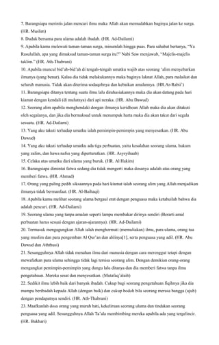 7. Barangsiapa merintis jalan mencari ilmu maka Allah akan memudahkan baginya jalan ke surga.
(HR. Muslim)
8. Duduk bersama para ulama adalah ibadah. (HR. Ad-Dailami)
9. Apabila kamu melewati taman-taman surga, minumlah hingga puas. Para sahabat bertanya, “Ya
Rasulullah, apa yang dimaksud taman-taman surga itu?” Nabi Saw menjawab, “Majelis-majelis
taklim.” (HR. Ath-Thabrani)
10. Apabila muncul bid’ah-bid’ah di tengah-tengah umatku wajib atas seorang ‘alim menyebarkan
ilmunya (yang benar). Kalau dia tidak melakukannya maka baginya laknat Allah, para malaikat dan
seluruh manusia. Tidak akan diterima sodaqohnya dan kebaikan amalannya. (HR.Ar-Rabii’)
11. Barangsiapa ditanya tentang suatu ilmu lalu dirahasiakannya maka dia akan datang pada hari
kiamat dengan kendali (di mulutnya) dari api neraka. (HR. Abu Dawud)
12. Seorang alim apabila menghendaki dengan ilmunya keridhoan Allah maka dia akan ditakuti
oleh segalanya, dan jika dia bermaksud untuk menumpuk harta maka dia akan takut dari segala
sesuatu. (HR. Ad-Dailami)
13. Yang aku takuti terhadap umatku ialah pemimpin-pemimpin yang menyesatkan. (HR. Abu
Dawud)
14. Yang aku takuti terhadap umatku ada tiga perbuatan, yaitu kesalahan seorang ulama, hukum
yang zalim, dan hawa nafsu yang diperturutkan. (HR. Asysyihaab)
15. Celaka atas umatku dari ulama yang buruk. (HR. Al Hakim)
16. Barangsiapa dimintai fatwa sedang dia tidak mengerti maka dosanya adalah atas orang yang
memberi fatwa. (HR. Ahmad)
17. Orang yang paling pedih siksaannya pada hari kiamat ialah seorang alim yang Allah menjadikan
ilmunya tidak bermanfaat. (HR. Al-Baihaqi)
18. Apabila kamu melihat seorang ulama bergaul erat dengan penguasa maka ketahuilah bahwa dia
adalah pencuri. (HR. Ad-Dailami)
19. Seorang ulama yang tanpa amalan seperti lampu membakar dirinya sendiri (Berarti amal
perbuatan harus sesuai dengan ajaran-ajarannya). (HR. Ad-Dailami)
20. Termasuk mengagungkan Allah ialah menghormati (memuliakan) ilmu, para ulama, orang tua
yang muslim dan para pengemban Al Qur’an dan ahlinya[1], serta penguasa yang adil. (HR. Abu
Dawud dan Aththusi)
21. Sesungguhnya Allah tidak menahan ilmu dari manusia dengan cara merenggut tetapi dengan
mewafatkan para ulama sehingga tidak lagi tersisa seorang alim. Dengan demikian orang-orang
mengangkat pemimpin-pemimpin yang dungu lalu ditanya dan dia memberi fatwa tanpa ilmu
pengetahuan. Mereka sesat dan menyesatkan. (Mutafaq’alaih)
22. Sedikit ilmu lebih baik dari banyak ibadah. Cukup bagi seorang pengetahuan fiqihnya jika dia
mampu beribadah kepada Allah (dengan baik) dan cukup bodoh bila seorang merasa bangga (ujub)
dengan pendapatnya sendiri. (HR. Ath-Thabrani)
23. Maafkanlah dosa orang yang murah hati, kekeliruan seorang ulama dan tindakan seorang
penguasa yang adil. Sesungguhnya Allah Ta’ala membimbing mereka apabila ada yang tergelincir.
(HR. Bukhari)
 