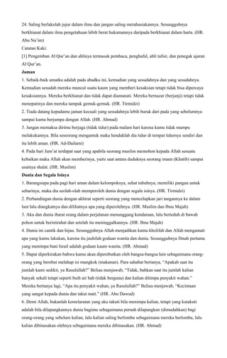 24. Saling berlakulah jujur dalam ilmu dan jangan saling merahasiakannya. Sesungguhnya
berkhianat dalam ilmu pengetahuan lebih berat hukumannya daripada berkhianat dalam harta. (HR.
Abu Na’im)
Catatan Kaki:
[1] Pengemban Al Qur’an dan ahlinya termasuk pembaca, penghafal, ahli tafsir, dan penegak ajaran
Al Qur’an.
Jaman
1. Sebaik-baik umatku adalah pada abadku ini, kemudian yang sesudahnya dan yang sesudahnya.
Kemudian sesudah mereka muncul suatu kaum yang memberi kesaksian tetapi tidak bisa dipercaya
kesaksiannya. Mereka berkhianat dan tidak dapat diamanati. Mereka bernazar (berjanji) tetapi tidak
menepatinya dan mereka tampak gemuk-gemuk. (HR. Tirmidzi)
2. Tiada datang kepadamu jaman kecuali yang sesudahnya lebih buruk dari pada yang sebelumnya
sampai kamu berjumpa dengan Allah. (HR. Ahmad)
3. Jangan memaksa dirimu berjaga (tidak tidur) pada malam hari karena kamu tidak mampu
melakukannya. Bila seseorang mengantuk maka hendaklah dia tidur di tempat tidurnya sendiri dan
itu lebih aman. (HR. Ad-Dailami)
4. Pada hari Jum’at terdapat saat yang apabila seorang muslim memohon kepada Allah sesuatu
kebaikan maka Allah akan memberinya, yaitu saat antara duduknya seorang imam (Khatib) sampai
usainya shalat. (HR. Muslim)
Dunia dan Segala Isinya
1. Barangsiapa pada pagi hari aman dalam kelompoknya, sehat tubuhnya, memiliki pangan untuk
seharinya, maka dia seolah-olah memperoleh dunia dengan segala isinya. (HR. Tirmidzi)
2. Perbandingan dunia dengan akhirat seperti seorang yang mencelupkan jari tangannya ke dalam
laut lalu diangkatnya dan dilihatnya apa yang diperolehnya. (HR. Muslim dan Ibnu Majah)
3. Aku dan dunia ibarat orang dalam perjalanan menunggang kendaraan, lalu berteduh di bawah
pohon untuk beristirahat dan setelah itu meninggalkannya. (HR. Ibnu Majah)
4. Dunia ini cantik dan hijau. Sesungguhnya Allah menjadikan kamu kholifah dan Allah mengamati
apa yang kamu lakukan, karena itu jauhilah godaan wanita dan dunia. Sesungguhnya fitnah pertama
yang menimpa bani Israil adalah godaan kaum wanita. (HR. Ahmad)
5. Dapat diperkirakan bahwa kamu akan diperebutkan oleh bangsa-bangsa lain sebagaimana orang-
orang yang berebut melahap isi mangkok (makanan). Para sahabat bertanya, “Apakah saat itu
jumlah kami sedikit, ya Rasulullah?” Beliau menjawab, “Tidak, bahkan saat itu jumlah kalian
banyak sekali tetapi seperti buih air bah (tidak berguna) dan kalian ditimpa penyakit wahan.”
Mereka bertanya lagi, “Apa itu penyakit wahan, ya Rasulullah?” Beliau menjawab, “Kecintaan
yang sangat kepada dunia dan takut mati.” (HR. Abu Dawud)
6. Demi Allah, bukanlah kemelaratan yang aku takuti bila menimpa kalian, tetapi yang kutakuti
adalah bila dilapangkannya dunia bagimu sebagaimana pernah dilapangkan (dimudahkan) bagi
orang-orang yang sebelum kalian, lalu kalian saling berlomba sebagaimana mereka berlomba, lalu
kalian dibinasakan olehnya sebagaimana mereka dibinasakan. (HR. Ahmad)
 