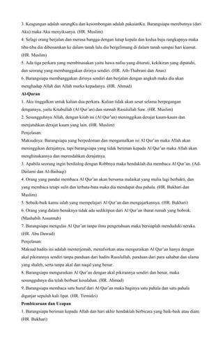 3. Keagungan adalah sarungKu dan kesombongan adalah pakaianKu. Barangsiapa merebutnya (dari
Aku) maka Aku menyiksanya. (HR. Muslim)
4. Selagi orang berjalan dan merasa bangga dengan tutup kepala dan kedua baju rangkapnya maka
tiba-tiba dia dibenamkan ke dalam tanah lalu dia bergelimang di dalam tanah sampai hari kiamat.
(HR. Muslim)
5. Ada tiga perkara yang membinasakan yaitu hawa nafsu yang dituruti, kekikiran yang dipatuhi,
dan seorang yang membanggakan dirinya sendiri. (HR. Ath-Thabrani dan Anas)
6. Barangsiapa membanggakan dirinya sendiri dan berjalan dengan angkuh maka dia akan
menghadap Allah dan Allah murka kepadanya. (HR. Ahmad)
Al-Quran
1. Aku tinggalkan untuk kalian dua perkara. Kalian tidak akan sesat selama berpegangan
dengannya, yaitu Kitabullah (Al Qur’an) dan sunnah Rasulullah Saw. (HR. Muslim)
2. Sesungguhnya Allah, dengan kitab ini (Al Qur’an) meninggikan derajat kaum-kaum dan
menjatuhkan derajat kaum yang lain. (HR. Muslim)
Penjelasan:
Maksudnya: Barangsiapa yang berpedoman dan mengamalkan isi Al Qur’an maka Allah akan
meninggikan derajatnya, tapi barangsiapa yang tidak beriman kepada Al Qur’an maka Allah akan
menghinakannya dan merendahkan derajatnya.
3. Apabila seorang ingin berdialog dengan Robbnya maka hendaklah dia membaca Al Qur’an. (Ad-
Dailami dan Al-Baihaqi)
4. Orang yang pandai membaca Al Qur’an akan bersama malaikat yang mulia lagi berbakti, dan
yang membaca tetapi sulit dan terbata-bata maka dia mendapat dua pahala. (HR. Bukhari dan
Muslim)
5. Sebaik-baik kamu ialah yang mempelajari Al Qur’an dan mengajarkannya. (HR. Bukhari)
6. Orang yang dalam benaknya tidak ada sedikitpun dari Al Qur’an ibarat rumah yang bobrok.
(Mashabih Assunnah)
7. Barangsiapa mengulas Al Qur’an tanpa ilmu pengetahuan maka bersiaplah menduduki neraka.
(HR. Abu Dawud)
Penjelasan:
Maksud hadits ini adalah menterjemah, menafsirkan atau menguraikan Al Qur’an hanya dengan
akal pikirannya sendiri tanpa panduan dari hadits Rasulullah, panduan dari para sahabat dan ulama
yang shaleh, serta tanpa akal dan naqal yang benar.
8. Barangsiapa menguraikan Al Qur’an dengan akal pikirannya sendiri dan benar, maka
sesungguhnya dia telah berbuat kesalahan. (HR. Ahmad)
9. Barangsiapa membaca satu huruf dari Al Qur’an maka baginya satu pahala dan satu pahala
diganjar sepuluh kali lipat. (HR. Tirmidzi)
Pembicaraan dan Ucapan
1. Barangsiapa beriman kepada Allah dan hari akhir hendaklah berbicara yang baik-baik atau diam.
(HR. Bukhari)
 