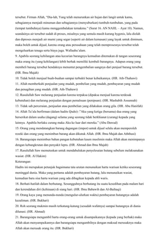 tersebut. Firman Allah, “Dia-lah, Yang telah menurunkan air hujan dari langit untuk kamu,
sebagiannya menjadi minuman dan sebagiannya (menyuburkan) tumbuh-tumbuhan, yang pada
(tempat tumbuhnya) kamu menggembalakan ternakmu.” (Surat 16. AN NAHL – Ayat 10). Namun,
seandainya air tersebut sudah di proses, misalnya yang semula masih kurang hygenis, lalu diolah
dan diproses menjadi air murni yang segar (seperti air dalam kemasan) yang layak untuk diminum,
maka boleh untuk dijual, karena orang atau perusahaan yang telah memprosesnya tersebut telah
mengeluarkan tenaga serta biaya juga. Wallaahu’alam.
9. Apabila seorang kehilangan atau kecurian barangnya kemudian ditemukan di tangan seseorang
maka orang itu (yang kehilangan) lebih berhak memiliki kembali barangnya. Adapun orang yang
membeli barang tersebut hendaknya menuntut pengembalian uangnya dari penjual barang tersebut.
(HR. Ibnu Majah)
10. Tidak boleh menjual buah-buahan sampai terbukti benar kebaikannya. (HR. Ath-Thahawi)
11. Allah memberkahi penjualan yang mudah, pembelian yang mudah, pembayaran yang mudah
dan penagihan yang mudah. (HR. Ath-Thahawi)
12. Rasulullah Saw melarang penjualan karena terpaksa (dipaksa menjual karena terdesak
kebutuhan) dan melarang penjualan dengan pemalsuan (penipuan). (HR. Mashabih Assunnah)
13. Tidak sah perceraian, penjualan atau pembelian yang dilakukan orang gila. (HR. Abu Hanifah)
14. Allah Ta’ala berfirman (dalam hadits Qudsi) :”Aku yang ketiga (bersama) dua orang yang
berserikat dalam usaha (dagang) selama yang seorang tidak berkhianat (curang) kepada yang
lainnya. Apabila berlaku curang maka Aku ke luar dari mereka.” (Abu Dawud)
15. Orang yang mendatangkan barang dagangan (impor) untuk dijual selalu akan memperoleh
rezeki dan orang yang menimbun barang akan dikutuk Allah. (HR. Ibnu Majah dan Aththusi)
16. Barangsiapa menimbun bahan pangan kebutuhan kaum muslimin maka Allah akan menimpanya
dengan kebangkrutan dan penyakit lepra. (HR. Ahmad dan Ibnu Majah)
17. Rasulullah Saw memutuskan untuk mendahulukan penyelesaian hutang sebelum melaksanakan
wasiat. (HR. Al Hakim)
Keterangan:
Hadits ini merupakan petunjuk bagaimana tata urutan menunaikan harta warisan ketika seseorang
meninggal dunia. Maka yang pertama adalah pembayaran hutang, lalu menunaikan wasiat,
kemudian baru sisa harta warisan yang ada dibagikan kepada ahli waris.
18. Berhati-hatilah dalam berhutang. Sesungguhnya berhutang itu suatu kesedihan pada malam hari
dan kerendahan diri (kehinaan) di siang hari. (HR. Ibnu Babawih dan Al-Baihaqi)
19. Orang kaya yang menunda-nunda (mengulur-ulurkan waktu) pembayaran hutangnya adalah
kezaliman. (HR. Bukhari)
20. Roh seorang mukmin masih terkatung-katung (sesudah wafatnya) sampai hutangnya di dunia
dilunasi. (HR. Ahmad)
21. Barangsiapa mengambil harta orang-orang untuk disampaikannya (kepada yang berhak) maka
Allah akan menyampaikannya dan barangsiapa mengambilnya dengan maksud merusaknya maka
Allah akan merusak orang itu. (HR. Bukhari)
 
