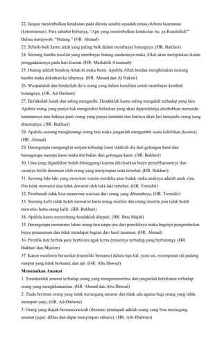 22. Jangan menimbulkan ketakutan pada dirimu sendiri sesudah terasa olehmu keamanan
(ketentraman). Para sahabat bertanya, “Apa yang menimbulkan ketakutan itu, ya Rasulullah?”
Beliau menjawab, “Hutang.” (HR. Ahmad)
23. Sebaik-baik kamu ialah yang paling baik dalam membayar hutangnya. (HR. Bukhari)
24. Seorang hamba muslim yang membayar hutang saudaranya maka Allah akan melepaskan ikatan
penggadaiannya pada hari kiamat. (HR. Mashabih Assunnah)
25. Hutang adalah bendera Allah di muka bumi. Apabila Allah hendak menghinakan seorang
hamba maka diikatkan ke lehernya. (HR. Ahmad dan Al Hakim)
26. Waspadalah dan hindarilah do’a orang yang dalam kesulitan untuk membayar kembali
hutangnya. (HR. Ad-Dailami)
27. Berlakulah lunak dan saling mengasihi. Hendaklah kamu saling mengalah terhadap yang lain.
Apabila orang yang punya hak mengetahui kebaikan yang akan diperolehnya disebabkan menunda
tuntutannya atas haknya pasti orang yang punya tuntutan atas haknya akan lari menjauhi orang yang
dituntutnya. (HR. Bukhari)
28. Apabila seorang menghutangi orang lain maka janganlah mengambil suatu kelebihan (komisi).
(HR. Ahmad)
29. Barangsiapa mengangkat senjata terhadap kami tidaklah dia dari golongan kami dan
barangsiapa menipu kami maka dia bukan dari golongan kami. (HR. Bukhari)
30. Unta yang digadaikan boleh ditunggangi karena dikeluarkan biaya pemeliharaannya dan
susunya boleh diminum oleh orang yang menyimpan unta tersebut. (HR. Bukhari)
31. Seorang laki-laki yang menzinai wanita merdeka atau budak maka anaknya adalah anak zina.
Dia tidak mewarisi dan tidak diwarisi oleh laki-laki tersebut. (HR. Tirmidzi)
32. Pembunuh tidak bisa menerima warisan dari orang yang dibunuhnya. (HR. Tirmidzi)
33. Seorang kafir tidak boleh mewarisi harta orang muslim dan orang muslim pun tidak boleh
mewarisi harta orang kafir. (HR. Bukhari)
34. Apabila kamu menimbang hendaklah ditepati. (HR. Ibnu Majah)
35. Barangsiapa menanami lahan orang lain tanpa ijin dari pemiliknya maka baginya pengembalian
biaya penanaman dan tidak mendapat bagian dari hasil tanaman. (HR. Ahmad)
36. Pemilik hak berhak pula berbicara agak keras (misalnya terhadap yang berhutang). (HR.
Bukhari dan Muslim)
37. Kaum muslimin berserikat (memiliki bersama) dalam tiga hal, yaitu air, rerumputan (di padang
rumput yang tidak bertuan), dan api. (HR. Abu Dawud)
Menunaikan Amanat
1. Tunaikanlah amanat terhadap orang yang mengamanatimu dan janganlah berkhianat terhadap
orang yang mengkhianatimu. (HR. Ahmad dan Abu Dawud)
2. Tiada beriman orang yang tidak memegang amanat dan tidak ada agama bagi orang yang tidak
menepati janji. (HR. Ad-Dailami)
3. Orang yang diajak bermusyawarah (dimintai pendapat) adalah orang yang bisa memegang
amanat (jujur, ikhlas dan dapat menyimpan rahasia). (HR. Ath-Thabrani)
 