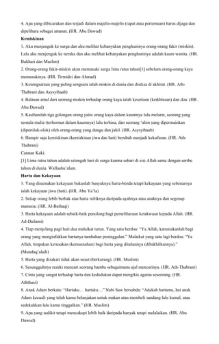 4. Apa yang dibicarakan dan terjadi dalam majelis-majelis (rapat atau pertemuan) harus dijaga dan
dipelihara sebagai amanat. (HR. Abu Dawud)
Kemiskinan
1. Aku menjenguk ke surga dan aku melihat kebanyakan penghuninya orang-orang fakir (miskin).
Lalu aku menjenguk ke neraka dan aku melihat kebanyakan penghuninya adalah kaum wanita. (HR.
Bukhari dan Muslim)
2. Orang-orang fakir-miskin akan memasuki surga lima ratus tahun[1] sebelum orang-orang kaya
memasukinya. (HR. Tirmidzi dan Ahmad)
3. Kesengsaraan yang paling sengsara ialah miskin di dunia dan disiksa di akhirat. (HR. Ath-
Thabrani dan Asysyihaab)
4. Balasan amal dari seorang miskin terhadap orang kaya ialah kesetiaan (keikhlasan) dan doa. (HR.
Abu Dawud)
5. Kasihanilah tiga golongan orang yaitu orang kaya dalam kaumnya lalu melarat, seorang yang
semula mulia (terhormat dalam kaumnya) lalu terhina, dan seorang ‘alim yang dipermainkan
(diperolok-olok) oleh orang-orang yang dungu dan jahil. (HR. Asysyihaab)
6. Hampir saja kemiskinan (kemiskinan jiwa dan hati) berubah menjadi kekufuran. (HR. Ath-
Thabrani)
Catatan Kaki:
[1] Lima ratus tahun adalah setengah hari di surga karena sehari di sisi Allah sama dengan seribu
tahun di dunia. Wallaahu’alam.
Harta dan Kekayaan
1. Yang dinamakan kekayaan bukanlah banyaknya harta-benda tetapi kekayaan yang sebenarnya
ialah kekayaan jiwa (hati). (HR. Abu Ya’la)
2. Setiap orang lebih berhak atas harta miliknya daripada ayahnya atau anaknya dan segenap
manusia. (HR. Al-Baihaqi)
3. Harta kekayaan adalah sebaik-baik penolong bagi pemeliharaan ketakwaan kepada Allah. (HR.
Ad-Dailami)
4. Tiap menjelang pagi hari dua malaikat turun. Yang satu berdoa: “Ya Allah, karuniakanlah bagi
orang yang menginfakkan hartanya tambahan peninggalan.” Malaikat yang satu lagi berdoa: “Ya
Allah, timpakan kerusakan (kemusnahan) bagi harta yang ditahannya (dibakhilkannya).”
(Mutafaq’alaih)
5. Harta yang dizakati tidak akan susut (berkurang). (HR. Muslim)
6. Sesungguhnya rezeki mencari seorang hamba sebagaimana ajal mencarinya. (HR. Ath-Thabrani)
7. Cinta yang sangat terhadap harta dan kedudukan dapat mengikis agama seseorang. (HR.
Aththusi)
8. Anak Adam berkata: “Hartaku… hartaku…” Nabi Saw bersabda: “Adakah hartamu, hai anak
Adam kecuali yang telah kamu belanjakan untuk makan atau membeli sandang lalu kumal, atau
sedekahkan lalu kamu tinggalkan.” (HR. Muslim)
9. Apa yang sedikit tetapi mencukupi lebih baik daripada banyak tetapi melalaikan. (HR. Abu
Dawud)
 