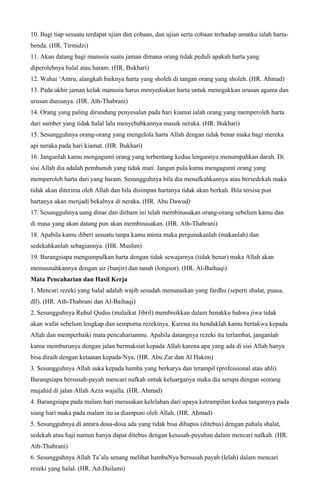 10. Bagi tiap sesuatu terdapat ujian dan cobaan, dan ujian serta cobaan terhadap umatku ialah harta-
benda. (HR. Tirmidzi)
11. Akan datang bagi manusia suatu jaman dimana orang tidak peduli apakah harta yang
diperolehnya halal atau haram. (HR. Bukhari)
12. Wahai ‘Amru, alangkah baiknya harta yang sholeh di tangan orang yang sholeh. (HR. Ahmad)
13. Pada akhir jaman kelak manusia harus menyediakan harta untuk menegakkan urusan agama dan
urusan dunianya. (HR. Ath-Thabrani)
14. Orang yang paling dirundung penyesalan pada hari kiamat ialah orang yang memperoleh harta
dari sumber yang tidak halal lalu menyebabkannya masuk neraka. (HR. Bukhari)
15. Sesungguhnya orang-orang yang mengelola harta Allah dengan tidak benar maka bagi mereka
api neraka pada hari kiamat. (HR. Bukhari)
16. Janganlah kamu mengagumi orang yang terbentang kedua lengannya menumpahkan darah. Di
sisi Allah dia adalah pembunuh yang tidak mati. Jangan pula kamu mengagumi orang yang
memperoleh harta dari yang haram. Sesungguhnya bila dia menafkahkannya atau bersedekah maka
tidak akan diterima oleh Allah dan bila disimpan hartanya tidak akan berkah. Bila tersisa pun
hartanya akan menjadi bekalnya di neraka. (HR. Abu Dawud)
17. Sesungguhnya uang dinar dan dirham ini telah membinasakan orang-orang sebelum kamu dan
di masa yang akan datang pun akan membinasakan. (HR. Ath-Thabrani)
18. Apabila kamu diberi sesuatu tanpa kamu minta maka pergunakanlah (makanlah) dan
sedekahkanlah sebagiannya. (HR. Muslim)
19. Barangsiapa mengumpulkan harta dengan tidak sewajarnya (tidak benar) maka Allah akan
memusnahkannya dengan air (banjir) dan tanah (longsor). (HR. Al-Baihaqi)
Mata Pencaharian dan Hasil Kerja
1. Mencari rezeki yang halal adalah wajib sesudah menunaikan yang fardhu (seperti shalat, puasa,
dll). (HR. Ath-Thabrani dan Al-Baihaqi)
2. Sesungguhnya Ruhul Qudus (malaikat Jibril) membisikkan dalam benakku bahwa jiwa tidak
akan wafat sebelum lengkap dan sempurna rezekinya. Karena itu hendaklah kamu bertakwa kepada
Allah dan memperbaiki mata pencaharianmu. Apabila datangnya rezeki itu terlambat, janganlah
kamu memburunya dengan jalan bermaksiat kepada Allah karena apa yang ada di sisi Allah hanya
bisa diraih dengan ketaatan kepada-Nya. (HR. Abu Zar dan Al Hakim)
3. Sesungguhnya Allah suka kepada hamba yang berkarya dan terampil (professional atau ahli).
Barangsiapa bersusah-payah mencari nafkah untuk keluarganya maka dia serupa dengan seorang
mujahid di jalan Allah Azza wajalla. (HR. Ahmad)
4. Barangsiapa pada malam hari merasakan kelelahan dari upaya ketrampilan kedua tangannya pada
siang hari maka pada malam itu ia diampuni oleh Allah. (HR. Ahmad)
5. Sesungguhnya di antara dosa-dosa ada yang tidak bisa dihapus (ditebus) dengan pahala shalat,
sedekah atau haji namun hanya dapat ditebus dengan kesusah-payahan dalam mencari nafkah. (HR.
Ath-Thabrani)
6. Sesungguhnya Allah Ta’ala senang melihat hambaNya bersusah payah (lelah) dalam mencari
rezeki yang halal. (HR. Ad-Dailami)
 