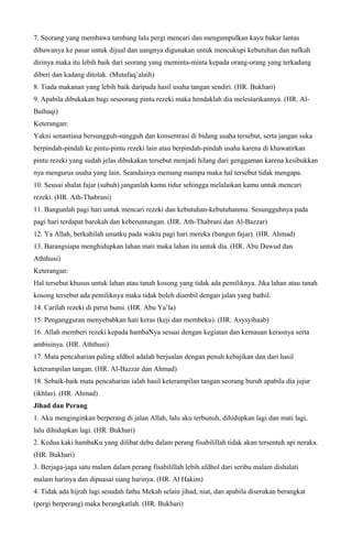 7. Seorang yang membawa tambang lalu pergi mencari dan mengumpulkan kayu bakar lantas
dibawanya ke pasar untuk dijual dan uangnya digunakan untuk mencukupi kebutuhan dan nafkah
dirinya maka itu lebih baik dari seorang yang meminta-minta kepada orang-orang yang terkadang
diberi dan kadang ditolak. (Mutafaq’alaih)
8. Tiada makanan yang lebih baik daripada hasil usaha tangan sendiri. (HR. Bukhari)
9. Apabila dibukakan bagi seseorang pintu rezeki maka hendaklah dia melestarikannya. (HR. Al-
Baihaqi)
Keterangan:
Yakni senantiasa bersungguh-sungguh dan konsentrasi di bidang usaha tersebut, serta jangan suka
berpindah-pindah ke pintu-pintu rezeki lain atau berpindah-pindah usaha karena di khawatirkan
pintu rezeki yang sudah jelas dibukakan tersebut menjadi hilang dari genggaman karena kesibukkan
nya mengurus usaha yang lain. Seandainya memang mampu maka hal tersebut tidak mengapa.
10. Seusai shalat fajar (subuh) janganlah kamu tidur sehingga melalaikan kamu untuk mencari
rezeki. (HR. Ath-Thabrani)
11. Bangunlah pagi hari untuk mencari rezeki dan kebutuhan-kebutuhanmu. Sesungguhnya pada
pagi hari terdapat barokah dan keberuntungan. (HR. Ath-Thabrani dan Al-Bazzar)
12. Ya Allah, berkahilah umatku pada waktu pagi hari mereka (bangun fajar). (HR. Ahmad)
13. Barangsiapa menghidupkan lahan mati maka lahan itu untuk dia. (HR. Abu Dawud dan
Aththusi)
Keterangan:
Hal tersebut khusus untuk lahan atau tanah kosong yang tidak ada pemiliknya. Jika lahan atau tanah
kosong tersebut ada pemiliknya maka tidak boleh diambil dengan jalan yang bathil.
14. Carilah rezeki di perut bumi. (HR. Abu Ya’la)
15. Pengangguran menyebabkan hati keras (keji dan membeku). (HR. Asysyihaab)
16. Allah memberi rezeki kepada hambaNya sesuai dengan kegiatan dan kemauan kerasnya serta
ambisinya. (HR. Aththusi)
17. Mata pencaharian paling afdhol adalah berjualan dengan penuh kebajikan dan dari hasil
keterampilan tangan. (HR. Al-Bazzar dan Ahmad)
18. Sebaik-baik mata pencaharian ialah hasil keterampilan tangan seorang buruh apabila dia jujur
(ikhlas). (HR. Ahmad)
Jihad dan Perang
1. Aku menginginkan berperang di jalan Allah, lalu aku terbunuh, dihidupkan lagi dan mati lagi,
lalu dihidupkan lagi. (HR. Bukhari)
2. Kedua kaki hambaKu yang dilibat debu dalam perang fisabilillah tidak akan tersentuh api neraka.
(HR. Bukhari)
3. Berjaga-jaga satu malam dalam perang fisabilillah lebih afdhol dari seribu malam dishalati
malam harinya dan dipuasai siang harinya. (HR. Al Hakim)
4. Tidak ada hijrah lagi sesudah fathu Mekah selain jihad, niat, dan apabila diserukan berangkat
(pergi berperang) maka berangkatlah. (HR. Bukhari)
 