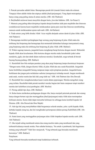 5. Puncak persoalan adalah Islam. Barangsiapa pasrah diri (masuk Islam) maka dia selamat.
Tiangnya Islam adalah shalat dan atapnya adalah jihad (perjuangan). Yang dapat mencapainya
hanya orang yang paling utama di antara mereka. (HR. Ath-Thabrani)
6. Berjihadlah melawan kaum musyrikin dengan harta, jiwa dan lidahmu. (HR. An-Nasaa’i)
7. Manusia yang paling dekat derajatnya kepada derajat kenabian ialah para mujahidin dan ilmuwan
(cendekiawan) karena kaum mujahidin melaksanakan ajaran para rasul dan ilmuwan membimbing
manusia untuk melaksanakan ajaran nabi-nabi. (HR. Ad-Dailami)
8. Tiada setetes yang lebih disukai Allah ‘Azza wajalla daripada setetes darah di jalan Allah. (HR.
Ath-Thahawi)
9. Barangsiapa memberi perlengkapan bagi seorang yang berperang di jalan Allah maka dia
terhitung ikut berperang dan barangsiapa ikut memenuhi kebutuhan keluarga (menyantuni) orang
yang berperang maka dia terhitung ikut berperang di jalan Allah. (HR. Bukhari)
10. Wahai segenap manusia, janganlah kamu mengharap-harap bertemu dengan musuh. Mohonlah
kepada Allah akan keselamatan. Bila bertemu dengan mereka maka bersabarlah (yakni sabar
menderita, gigih, ulet dan tabah dalam melawan mereka). Ketahuilah, surga terletak di bawah
bayang-bayang pedang. (HR. Bukhari)
11. Rasulullah Saw bila melepas pasukan yang akan pergi berperang (tanpa disertainya) berpesan:
“Dengan nama Allah, dengan disertai Allah, di jalan Allah dan atas sunah Rasulullah. Janganlah
kamu berlebihan mengambil barang rampasan tanpa seijin pimpinan pasukan. Janganlah kamu
berkhianat dan jangan pula melakukan sadisme (menganiaya) terhadap musuh. Jangan membunuh
anak-anak, wanita-wanita dan laki-laki yang telah tua.” (HR. Ath-Thabrani dan Abu Dawud)
12. Rasulullah Saw mengikutsertakan kaum wanita dalam peperangan. Mereka mengobati orang
yang terluka. Rasulullah tidak pernah memberi mereka bagian dari harta rampasan tetapi memberi
mereka dari kelebihan (sisa) pembagian. (HR. Muslim)
13. Perang adalah tipu daya. (HR. Bukhari)
14. Kalau kamu melakukan perdagangan dengan riba, hanya menjadi peternak-peternak dan senang
hanya dengan bertani saja dan meninggalkan jihad (perjuangan) maka Allah akan menimpakan
kehinaan atasmu. Kamu tidak dapat mencabut kehinaan itu sehingga kamu kembali kepada Ad
Dienmu. (HR. Abu Dawud dan Ibnu Majah)
15. Ada tiga hal yang menyebabkan tidak bergunanya seluruh amalan, yaitu: syirik kepada Allah,
durhaka kepada orang tua, dan lari menghindari pertempuran (dalam perang fisabilillah) (HR. Ath-
Thabrani)
16. Suatu kaum yang meninggalkan perjuangan akan Allah timpakan kepada mereka azab. (HR.
Ath-Thabrani)
17. Jika terjadi saling membunuh antara dua orang muslim maka yang membunuh dan yang
terbunuh keduanya masuk neraka. Para sahabat bertanya, “Itu untuk si pembunuh, lalu bagaimana
tentang yang terbunuh?” Nabi Saw menjawab, “Yang terbunuh juga berusaha membunuh
kawannya.” (HR. Bukhari)
Penjelasan:
Yang terbunuh berusaha membunuh tetapi kedahuluan terbunuh.
 