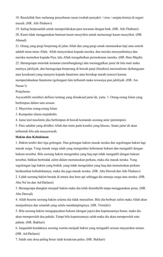 18. Rasulullah Saw melarang penyebaran racun (wabah penyakit / virus / senjata kimia) di negeri
musuh. (HR. Ath-Thahawi)
19. Saling berpesanlah untuk memperlakukan para tawanan dengan baik. (HR. Ath-Thabrani)
20. Kami tidak menggunakan bantuan kaum musyrikin untuk memerangi kaum musyrikin. (HR.
Ahmad)
21. Orang yang pergi berperang di jalan Allah dan yang pergi untuk menunaikan haji atau umroh
adalah tamu-tamu Allah. Allah menyerukan kepada mereka, dan mereka menyambutnya dan
mereka memohon kepada-Nya, lalu Allah mengabulkan permohonan mereka. (HR. Ibnu Majah).
22. Barangsiapa menolak ketaatan (membangkang) dan meninggalkan jama’ah lalu mati maka
matinya jahiliyah, dan barangsiapa berperang di bawah panji (bendera) nasionalisme (kebangsaan
atau kesukuan) yang menyeru kepada fanatisme atau bersikap marah (emosi) karena
mempertahankan fanatisme (golongan) lalu terbunuh maka tewasnya pun jahiliyah. (HR. An-
Nasaa’i)
Penjelasan:
Asysyathibi memberi definisi tentang yang dimaksud jama’ah, yaitu: 1. Orang-orang Islam yang
berhimpun dalam satu urusan.
2. Mayoritas orang-orang Islam
3. Kumpulan ulama mujtahidin.
4. Jama’atul muslimin jika berhimpun di bawah komando seorang amir (pemimpin).
5. Para sahabat yang diridhoi Allah dan tentu pada kondisi yang khusus. Suatu jama’ah akan
terbentuk bila ada musyawarah.
Hakim dan Kehakiman
1. Hakim terdiri dari tiga golongan. Dua golongan hakim masuk neraka dan segolongan hakim lagi
masuk surga. Yang masuk surga ialah yang mengetahui kebenaran hukum dan mengadili dengan
hukum tersebut. Bila seorang hakim mengetahui yang haq tapi tidak mengadili dengan hukum
tersebut, bahkan bertindak zalim dalam memutuskan perkara, maka dia masuk neraka. Yang
segolongan lagi hakim yang bodoh, yang tidak mengetahui yang haq dan memutuskan perkara
berdasarkan kebodohannya, maka dia juga masuk neraka. (HR. Abu Dawud dan Ath-Thahawi)
2. Lidah seorang hakim berada di antara dua bara api sehingga dia menuju surga atau neraka. (HR.
Abu Na’im dan Ad-Dailami)
3. Barangsiapa diangkat menjadi hakim maka dia telah disembelih tanpa menggunakan pisau. (HR.
Abu Dawud)
4. Allah beserta seorang hakim selama dia tidak menzalimi. Bila dia berbuat zalim maka Allah akan
menjauhinya dan setanlah yang selalu mendampinginya. (HR. Tirmidzi)
5. Bila seorang hakim mengupayakan hukum (dengan jujur) dan keputusannya benar, maka dia
akan memperoleh dua pahala. Tetapi bila keputusannya salah maka dia akan memperoleh satu
pahala. (HR. Bukhari)
6. Janganlah hendaknya seorang wanita menjadi hakim yang mengadili urusan masyarakat umum.
(HR. Ad-Dailami)
7. Salah satu dosa paling besar ialah kesaksian palsu. (HR. Bukhari)
 