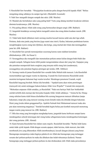 8. Rasulullah Saw bersabda : “Disejajarkan kesaksian palsu dengan bersyirik kepada Allah.” Beliau
mengulang-ulang sabdanya itu sampai tiga kali. (Mashabih Assunnah)
9. Nabi Saw mengadili dengan sumpah dan saksi. (HR. Muslim)
10. Maukah aku beritahukan saksi yang paling baik? Yaitu yang datang memberi kesaksian sebelum
dimintai kesaksiannya. (HR. Muslim)
11. Pria paling dibenci Allah ialah orang yang bermusuhan dengan sengit. (HR. Bukhari)
12. Janganlah hendaknya seorang hakim mengadili antara dua orang dalam keadaan marah. (HR.
Muslim)
13. Tidak halal darah (dihukum mati) seorang muslim kecuali karena salah satu dari tiga sebab.
Pertama, duda atau janda yang berzina (juga suami atau isteri). Kedua, hukuman pembalasan karena
menghilangkan nyawa orang lain (Qishas), dan ketiga, yang murtad dari Islam dan meninggalkan
jama’ah. (HR. Bukhari)
14. Rasulullah Saw pernah memenjarakan seseorang karena suatu tuduhan kemudian
dibebaskannya. (HR. An-Nasaa’i)
15. Sesungguhnya aku mengadili dan memutuskan perkara antara kalian dengan bukti-bukti dan
sumpah-sumpah. Sebagian kamu lebih pandai mengemukakan alasan dari yang lain. Siapapun yang
aku putuskan memperoleh harta sengketa yang ternyata milik orang lain (saudaranya),
sesungguhnya aku putuskan baginya potongan api neraka. (HR. Aththusi)
16. Seorang wanita di jaman Rasulullah Saw sesudah fathu Mekah telah mencuri. Lalu Rasulullah
memerintahkan agar tangan wanita itu dipotong. Usamah bin Zaid menemui Rasulullah untuk
meminta keringanan hukuman bagi wanita tersebut. Mendengar penuturan Usamah, wajah
Rasulullah langsung berubah. Beliau lalu bersabda : “Apakah kamu akan minta pertolongan
(mensyafa’ati) untuk melanggar hukum-hukum Allah Azza Wajalla?” Usamah lalu menjawab,
“Mohonkan ampunan Allah untukku, ya Rasulullah.” Pada sore harinya Nabi Saw berkhotbah
setelah terlebih dulu memuji dan bersyukur kepada Allah. Inilah sabdanya : “Amma ba’du. Orang-
orang sebelum kamu telah binasa disebabkan bila seorang bangsawan mencuri dibiarkan (tanpa
hukuman), tetapi jika yang mencuri seorang awam (lemah) maka dia ditindak dengan hukuman.
Demi yang jiwaku dalam genggamanNya. Apabila Fatimah binti Muhammad mencuri maka aku
pun akan memotong tangannya.” Setelah bersabda begitu beliau pun kembali menyuruh memotong
tangan wanita yang mencuri itu. (HR. Bukhari)
17. Bila dua orang yang bersengketa menghadap kamu, janganlah kamu berbicara sampai kamu
mendengarkan seluruh keterangan dari orang kedua sebagaimana kamu mendengarkan keterangan
dari orang pertama. (HR. Ahmad)
18. Kami bersama Rasulullah Saw dalam suatu majelis. Rasulullah bersabda :”Berbai’atlah kamu
untuk tidak syirik kepada Allah dengan sesuatu apapun, tidak berzina, tidak mencuri, dan tidak
membunuh jiwa yang diharamkan Allah (membunuhnya), kecuali dengan (alasan) yang benar.
Barangsiapa menepatinya maka baginya pahala di sisi Allah dan barangsiapa yang melanggar
sesuatu dari perkara-perkara itu maka dia dihukum dan itulah tebusannya (kafarat). Namun
barangsiapa yang melanggar perkara-perkara itu dan dirahasiakan oleh Allah maka persoalannya
 