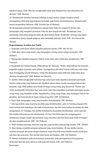 adalah di tangan Allah. Bila Dia menghendaki maka akan diampuniNya atau disiksaNya (di
akhirat).” (HR. Muslim)
19. Hindarkanlah tindakan hukuman terhadap seorang muslim sedapat mungkin karena
sesungguhnya lebih baik bagi penguasa bertindak salah karena membebaskannya daripada salah
karena menjatuhkan hukuman. (HR. Tirmidzi dan Al-Baihaqi)
20. Barangsiapa menjauhi kehidupannya sebagai badui maka dia mengisolir dirinya, dan
barangsiapa yang mengikuti perburuan maka dia akan lengah dan lalai. Barangsiapa yang
mendatangi pintu-pintu penguasa maka dia akan terkena fitnah. Ketahuilah, seorang yang makin
mendekatkan dirinya kepada penguasa akan bertambah jauh dari Allah. (HR. Abu Dawud dan
Ahmad)
Kepemimpinan, Keadilan dan Politik
1. Pemimpin suatu kaum adalah pengabdi (pelayan) mereka. (HR. Abu Na’im)
2. Tidak akan sukses suatu kaum yang mengangkat seorang wanita sebagai pemimpin. (HR.
Bukhari)
3. Barangsiapa menghina penguasa Allah di muka bumi maka Allah akan menghinanya. (HR.
Tirmidzi)
4. Rasulullah Saw berkata kepada Abdurrahman bin Samurah, “Wahai Abdurrahman bin Samurah,
janganlah engkau menuntut suatu jabatan. Sesungguhnya jika diberi karena ambisimu maka kamu
akan menanggung seluruh bebannya. Tetapi jika ditugaskan tanpa ambisimu maka kamu akan
ditolong mengatasinya.” (HR. Bukhari dan Muslim)
5. Apabila Allah menghendaki kebaikan bagi suatu kaum maka dijadikan pemimpin-pemimpin
mereka orang-orang yang bijaksana dan dijadikan ulama-ulama mereka menangani hukum dan
peradilan. Juga Allah jadikan harta-benda di tangan orang-orang yang dermawan. Namun, jika
Allah menghendaki keburukan bagi suatu kaum maka Dia menjadikan pemimpin-pemimpin mereka
orang-orang yang berakhlak rendah. DijadikanNya orang-orang dungu yang menangani hukum dan
peradilan, dan harta berada di tangan orang-orang kikir. (HR. Ad-Dailami)
6. Kami tidak mengangkat orang yang berambisi berkedudukan. (HR. Muslim)
7. Ada tiga perkara yang tergolong musibah yang membinasakan, yaitu (i) Seorang penguasa bila
kamu berbuat baik kepadanya, dia tidak mensyukurimu, dan bila kamu berbuat kesalahan dia tidak
mengampuni; (2) Tetangga, bila melihat kebaikanmu dia pendam (dirahasiakan / diam saja) tapi
bila melihat keburukanmu dia sebarluaskan; (3) Isteri bila berkumpul dia mengganggumu
(diantaranya dengan ucapan dan perbuatan yang menyakiti) dan bila kamu pergi (tidak di tempat)
dia akan mengkhianatimu. (HR. Ath-Thabrani)
8. Allah melaknat penyuap, penerima suap dan yang memberi peluang bagi mereka. (HR. Ahmad)
9. Akan datang sesudahku penguasa-penguasa yang memerintahmu. Di atas mimbar mereka
memberi petunjuk dan ajaran dengan bijaksana, tetapi bila telah turun mimbar mereka melakukan
tipu daya dan pencurian. Hati mereka lebih busuk dari bangkai. (HR. Ath-Thabrani)
l0. Jabatan (kedudukan) pada permulaannya penyesalan, pada pertengahannya kesengsaraan
(kekesalan hati) dan pada akhirnya azab pada hari kiamat. (HR. Ath-Thabrani)
Keterangan:
 