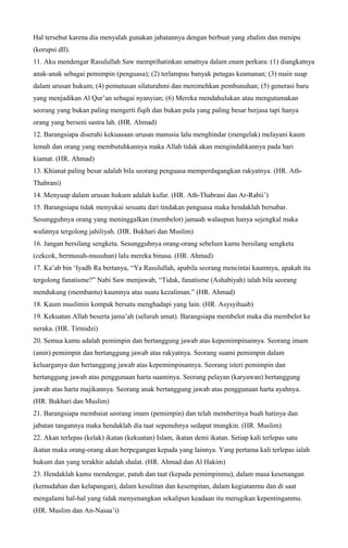 Hal tersebut karena dia menyalah gunakan jabatannya dengan berbuat yang zhalim dan menipu
(korupsi dll).
11. Aku mendengar Rasulullah Saw memprihatinkan umatnya dalam enam perkara: (1) diangkatnya
anak-anak sebagai pemimpin (penguasa); (2) terlampau banyak petugas keamanan; (3) main suap
dalam urusan hukum; (4) pemutusan silaturahmi dan meremehkan pembunuhan; (5) generasi baru
yang menjadikan Al Qur’an sebagai nyanyian; (6) Mereka mendahulukan atau mengutamakan
seorang yang bukan paling mengerti fiqih dan bukan pula yang paling besar berjasa tapi hanya
orang yang berseni sastra lah. (HR. Ahmad)
12. Barangsiapa diserahi kekuasaan urusan manusia lalu menghindar (mengelak) melayani kaum
lemah dan orang yang membutuhkannya maka Allah tidak akan mengindahkannya pada hari
kiamat. (HR. Ahmad)
13. Khianat paling besar adalah bila seorang penguasa memperdagangkan rakyatnya. (HR. Ath-
Thabrani)
14. Menyuap dalam urusan hukum adalah kufur. (HR. Ath-Thabrani dan Ar-Rabii’)
15. Barangsiapa tidak menyukai sesuatu dari tindakan penguasa maka hendaklah bersabar.
Sesungguhnya orang yang meninggalkan (membelot) jamaah walaupun hanya sejengkal maka
wafatnya tergolong jahiliyah. (HR. Bukhari dan Muslim)
16. Jangan bersilang sengketa. Sesungguhnya orang-orang sebelum kamu bersilang sengketa
(cekcok, bermusuh-musuhan) lalu mereka binasa. (HR. Ahmad)
17. Ka’ab bin ‘Iyadh Ra bertanya, “Ya Rasulullah, apabila seorang mencintai kaumnya, apakah itu
tergolong fanatisme?” Nabi Saw menjawab, “Tidak, fanatisme (Ashabiyah) ialah bila seorang
mendukung (membantu) kaumnya atas suatu kezaliman.” (HR. Ahmad)
18. Kaum muslimin kompak bersatu menghadapi yang lain. (HR. Asysyihaab)
19. Kekuatan Allah beserta jama’ah (seluruh umat). Barangsiapa membelot maka dia membelot ke
neraka. (HR. Tirmidzi)
20. Semua kamu adalah pemimpin dan bertanggung jawab atas kepemimpinannya. Seorang imam
(amir) pemimpin dan bertanggung jawab atas rakyatnya. Seorang suami pemimpin dalam
keluarganya dan bertanggung jawab atas kepemimpinannya. Seorang isteri pemimpin dan
bertanggung jawab atas penggunaan harta suaminya. Seorang pelayan (karyawan) bertanggung
jawab atas harta majikannya. Seorang anak bertanggung jawab atas penggunaan harta ayahnya.
(HR. Bukhari dan Muslim)
21. Barangsiapa membaiat seorang imam (pemimpin) dan telah memberinya buah hatinya dan
jabatan tangannya maka hendaklah dia taat sepenuhnya sedapat mungkin. (HR. Muslim)
22. Akan terlepas (kelak) ikatan (kekuatan) Islam, ikatan demi ikatan. Setiap kali terlepas satu
ikatan maka orang-orang akan berpegangan kepada yang lainnya. Yang pertama kali terlepas ialah
hukum dan yang terakhir adalah shalat. (HR. Ahmad dan Al Hakim)
23. Hendaklah kamu mendengar, patuh dan taat (kepada pemimpinmu), dalam masa kesenangan
(kemudahan dan kelapangan), dalam kesulitan dan kesempitan, dalam kegiatanmu dan di saat
mengalami hal-hal yang tidak menyenangkan sekalipun keadaan itu merugikan kepentinganmu.
(HR. Muslim dan An-Nasaa’i)
 