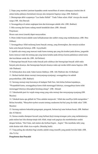 2. Siapa yang memberi jaminan kepadaku untuk memelihara di antara rahangnya (mulut) dan di
antara kedua pahanya (kemaluan) niscaya aku menjamin baginya surga. (HR. Bukhari)
3. Barangsiapa akhir ucapannya “Laa ilaaha illallah” ‘Tiada Tuhan selain Allah’ niscaya dia masuk
surga.( HR. Abu Dawud)
4. Sesungguhnya di antara ungkapan kata dan keterangan adalah sihir. (HR. Bukhari)
5. Bila seorang dari kamu sedang marah hendaklah diam. (HR. Ahmad)
Penjelasan:
Bicara saat emosi (marah) dapat menyesatkan.
6. Diam (tidak bicara) adalah suatu kebijaksanaan dan sedikit orang yang melakukannya. (HR. Ibnu
Hibban)
7. Sesungguhnya Allah melarang kamu banyak omong, yang diomongkan, dan menyia-nyiakan
harta serta banyak bertanya. (HR. Asysyihaab)
8. Apabila ada orang yang mencaci-maki kamu tentang apa yang dia ketahui pada dirimu, janganlah
kamu mencaci-maki dia tentang apa yang kamu ketahui pada dirinya karena pahalanya untuk kamu
dan kecelakaan untuk dia. (HR. Ad-Dailami)
9. Barangsiapa banyak bicara maka banyak pula salahnya dan barangsiapa banyak salah maka
banyak pula dosanya, dan barangsiapa banyak dosanya maka api neraka lebih utama baginya. (HR.
Ath-Thabrani)
10. Kebanyakan dosa anak Adam karena lidahnya. (HR. Ath-Thabrani dan Al-Baihaqi)
11. Berhati-hatilah dalam memuji (menyanjung-nyanjung), sesungguhnya itu adalah
penyembelihan. (HR. Bukhari)
12. Seorang memuji-muji kawannya di hadapan Nabi Saw, lalu beliau berkata kepadanya,
“Waspadalah kamu, sesungguhnya kamu telah memenggal lehernya, sesungguhnya kamu telah
memenggal lehernya (diucapkan berulang-ulang)”. (HR. Ahmad)
13. Taburkanlah pasir ke wajah orang-orang yang suka memuji dan menyanjung-nyanjung.(HR.
Muslim)
14. Tahukah kamu apa ghibah itu? Para sahabat menjawab, “Allah dan rasulNya lebih mengetahui.”
Beliau bersabda, “Menyebut-nyebut sesuatu tentang saudaramu hal-hal yang dia tidak sukai.”(HR.
Muslim)
15. Seorang mukmin bukanlah pengumpat, pengutuk, berkata keji atau berkata busuk. (HR. Bukhari
dan Al Hakim)
16. Semua umatku diampuni kecuali yang berbuat (keji) terang-terangan yaitu yang melakukannya
pada malam hari lalu ditutup-tutupi oleh Allah, tetapi esok paginya dia membeberkan sendiri
dengan berkata, “Hai Fulan, tadi malam aku berbuat begini…begini.” Dia membuka tabir yang
telah disekat oleh Allah Azza wajalla. (Mutafaq’alaih)
17. Yang paling aku takutkan bagi umatku adalah orang munafik yang pandai bersilat lidah. (HR.
Abu Ya’la)
Pengobatan dan Penyakit
 