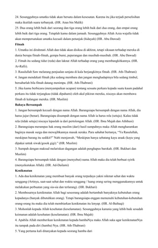 24. Sesungguhnya umatku tidak akan bersatu dalam kesesatan. Karena itu jika terjadi perselisihan
maka ikutilah suara terbanyak. (HR. Anas bin Malik)
25. Dua orang lebih baik dari seorang dan tiga orang lebih baik dari dua orang, dan empat orang
lebih baik dari tiga orang. Tetaplah kamu dalam jamaah. Sesungguhnya Allah Azza wajalla tidak
akan mempersatukan umatku kecuali dalam petunjuk (hidayah) (HR. Abu Dawud)
Fitnah
1. Umatku ini dirahmati Allah dan tidak akan disiksa di akhirat, tetapi siksaan terhadap mereka di
dunia berupa fitnah-fitnah, gempa bumi, peperangan dan musibah-musibah. (HR. Abu Dawud)
2. Fitnah itu sedang tidur (reda) dan laknat Allah terhadap orang yang membangkitkannya. (HR.
Ar-Rafii).
3. Rasulullah Saw melarang penjualan senjata di kala berjangkitnya fitnah. (HR. Ath-Thabrani)
4. Jangan mendekati fitnah jika sedang membara dan jangan menghadapinya bila sedang timbul,
bersabarlah bila fitnah datang menimpa. (HR. Ath-Thabrani)
5. Jika kamu berbicara (menyampaikan ucapan) tentang sesuatu perkara kepada suatu kaum padahal
perkara itu tidak terjangkau (tidak dipahami) oleh akal pikiran mereka, niscaya akan membawa
fitnah di kalangan mereka. (HR. Muslim)
Bahaya Bersumpah
1. Jangan bersumpah kecuali dengan nama Allah. Barangsiapa bersumpah dengan nama Allah, dia
harus jujur (benar). Barangsiapa disumpah dengan nama Allah ia harus rela (setuju). Kalau tidak
rela (tidak setuju) niscaya lepaslah ia dari pertolongan Allah. (HR. Ibnu Majah dan Aththusi)
2. Barangsiapa merampas hak orang muslim (dari) hasil sumpahnya maka Allah mengharamkan
baginya masuk surga dan mewajibkannya masuk neraka. Para sahabat bertanya, “Ya Rasulullah,
meskipun barang itu sedikit?” Nabi menjawab, “Meskipun hanya sebatang kayu araak (kayu yang
dipakai untuk siwak/gosok gigi).” (HR. Muslim)
3. Sumpah dengan maksud melariskan dagangan adalah penghapus barokah. (HR. Bukhari dan
Muslim)
4. Barangsiapa bersumpah tidak dengan (menyebut) nama Allah maka dia telah berbuat syirik
(menyekutukan Allah). (HR. Ad-Dailami)
Kenikmatan
1. Ada dua kenikmatan yang membuat banyak orang terpedaya yakni nikmat sehat dan waktu
senggang (Artinya, saat-saat sehat dan waktu senggang / luang orang sering menggunakannya untuk
melakukan perbuatan yang sia-sia dan terlarang). (HR. Bukhari)
2. Membesarnya kenikmatan Allah bagi seseorang adalah bertambah banyaknya kebutuhan orang
kepadanya (banyak dibutuhkan orang). Tetapi barangsiapa enggan memenuhi kebutuhan-kebutuhan
orang-orang itu maka dia telah membiarkan kenikmatan itu lenyap. (HR. Al-Baihaqi)
3. Mohonlah kepada Allah kesehatan (keselamatan). Sesungguhnya karunia yang lebih baik sesudah
keimanan adalah kesehatan (keselamatan). (HR. Ibnu Majah)
4. Apabila Allah memberikan kenikmatan kepada hambaNya maka Allah suka agar kenikmatanNya
itu tampak pada diri (hamba) Nya. (HR. Ath-Thabrani)
5. Yang pertama kali ditanyakan kepada seorang hamba dari
 