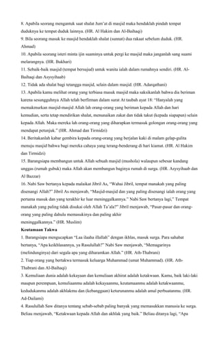 8. Apabila seorang mengantuk saat shalat Jum’at di masjid maka hendaklah pindah tempat
duduknya ke tempat duduk lainnya. (HR. Al Hakim dan Al-Baihaqi)
9. Bila seorang masuk ke masjid hendaklah shalat (sunnat) dua rakaat sebelum duduk. (HR.
Ahmad)
10. Apabila seorang isteri minta ijin suaminya untuk pergi ke masjid maka janganlah sang suami
melarangnya. (HR. Bukhari)
11. Sebaik-baik masjid (tempat bersujud) untuk wanita ialah dalam rumahnya sendiri. (HR. Al-
Baihaqi dan Asysyihaab)
12. Tidak ada shalat bagi tetangga masjid, selain dalam masjid. (HR. Adarqathani)
13. Apabila kamu melihat orang yang terbiasa masuk masjid maka saksikanlah bahwa dia beriman
karena sesungguhnya Allah telah berfirman dalam surat At taubah ayat 18: “Hanyalah yang
memakmurkan masjid-masjid Allah lah orang-orang yang beriman kepada Allah dan hari
kemudian, serta tetap mendirikan shalat, menunaikan zakat dan tidak takut (kepada siapapun) selain
kepada Allah. Maka mereka lah orang-orang yang diharapkan termasuk golongan orang-orang yang
mendapat petunjuk.” (HR. Ahmad dan Tirmidzi)
14. Beritakanlah kabar gembira kepada orang-orang yang berjalan kaki di malam gelap-gulita
menuju masjid bahwa bagi mereka cahaya yang terang-benderang di hari kiamat. (HR. Al Hakim
dan Tirmidzi)
15. Barangsiapa membangun untuk Allah sebuah masjid (mushola) walaupun sebesar kandang
unggas (rumah gubuk) maka Allah akan membangun baginya rumah di surga. (HR. Asysyihaab dan
Al Bazzar)
16. Nabi Saw bertanya kepada malaikat Jibril As, “Wahai Jibril, tempat manakah yang paling
disenangi Allah?” Jibril As menjawab, “Masjid-masjid dan yang paling disenangi ialah orang yang
pertama masuk dan yang terakhir ke luar meninggalkannya.” Nabi Saw bertanya lagi,” Tempat
manakah yang paling tidak disukai oleh Allah Ta’ala?” Jibril menjawab, “Pasar-pasar dan orang-
orang yang paling dahulu memasukinya dan paling akhir
meninggalkannya.” (HR. Muslim)
Keutamaan Takwa
1. Barangsiapa mengucapkan “Laa ilaaha illallah” dengan ikhlas, masuk surga. Para sahabat
bertanya, “Apa keikhlasannya, ya Rasulullah?” Nabi Saw menjawab, “Memagarinya
(melindunginya) dari segala apa yang diharamkan Allah.” (HR. Ath-Thabrani)
2. Tiap orang yang bertakwa termasuk keluarga Muhammad (umat Muhammad). (HR. Ath-
Thabrani dan Al-Baihaqi)
3. Kemuliaan dunia adalah kekayaan dan kemuliaan akhirat adalah ketakwaan. Kamu, baik laki-laki
maupun perempuan, kemuliaanmu adalah kekayaanmu, keutamaanmu adalah ketakwaanmu,
kedudukanmu adalah akhlakmu dan (kebanggaan) keturunanmu adalah amal perbuatanmu. (HR.
Ad-Dailami)
4. Rasulullah Saw ditanya tentang sebab-sebab paling banyak yang memasukkan manusia ke surga.
Beliau menjawab, “Ketakwaan kepada Allah dan akhlak yang baik.” Beliau ditanya lagi, “Apa
 