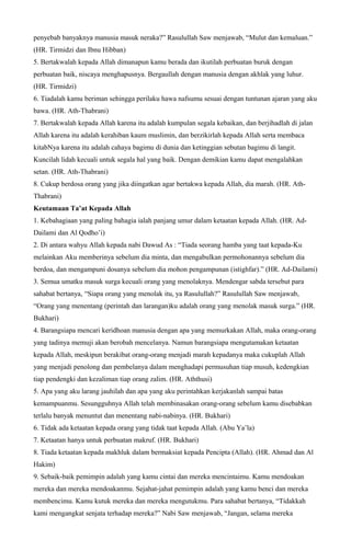 penyebab banyaknya manusia masuk neraka?” Rasulullah Saw menjawab, “Mulut dan kemaluan.”
(HR. Tirmidzi dan Ibnu Hibban)
5. Bertakwalah kepada Allah dimanapun kamu berada dan ikutilah perbuatan buruk dengan
perbuatan baik, niscaya menghapusnya. Bergaullah dengan manusia dengan akhlak yang luhur.
(HR. Tirmidzi)
6. Tiadalah kamu beriman sehingga perilaku hawa nafsumu sesuai dengan tuntunan ajaran yang aku
bawa. (HR. Ath-Thabrani)
7. Bertakwalah kepada Allah karena itu adalah kumpulan segala kebaikan, dan berjihadlah di jalan
Allah karena itu adalah kerahiban kaum muslimin, dan berzikirlah kepada Allah serta membaca
kitabNya karena itu adalah cahaya bagimu di dunia dan ketinggian sebutan bagimu di langit.
Kuncilah lidah kecuali untuk segala hal yang baik. Dengan demikian kamu dapat mengalahkan
setan. (HR. Ath-Thabrani)
8. Cukup berdosa orang yang jika diingatkan agar bertakwa kepada Allah, dia marah. (HR. Ath-
Thabrani)
Keutamaan Ta’at Kepada Allah
1. Kebahagiaan yang paling bahagia ialah panjang umur dalam ketaatan kepada Allah. (HR. Ad-
Dailami dan Al Qodho’i)
2. Di antara wahyu Allah kepada nabi Dawud As : “Tiada seorang hamba yang taat kepada-Ku
melainkan Aku memberinya sebelum dia minta, dan mengabulkan permohonannya sebelum dia
berdoa, dan mengampuni dosanya sebelum dia mohon pengampunan (istighfar).” (HR. Ad-Dailami)
3. Semua umatku masuk surga kecuali orang yang menolaknya. Mendengar sabda tersebut para
sahabat bertanya, “Siapa orang yang menolak itu, ya Rasulullah?” Rasulullah Saw menjawab,
“Orang yang menentang (perintah dan larangan)ku adalah orang yang menolak masuk surga.” (HR.
Bukhari)
4. Barangsiapa mencari keridhoan manusia dengan apa yang memurkakan Allah, maka orang-orang
yang tadinya memuji akan berobah mencelanya. Namun barangsiapa mengutamakan ketaatan
kepada Allah, meskipun berakibat orang-orang menjadi marah kepadanya maka cukuplah Allah
yang menjadi penolong dan pembelanya dalam menghadapi permusuhan tiap musuh, kedengkian
tiap pendengki dan kezaliman tiap orang zalim. (HR. Aththusi)
5. Apa yang aku larang jauhilah dan apa yang aku perintahkan kerjakanlah sampai batas
kemampuanmu. Sesungguhnya Allah telah membinasakan orang-orang sebelum kamu disebabkan
terlalu banyak menuntut dan menentang nabi-nabinya. (HR. Bukhari)
6. Tidak ada ketaatan kepada orang yang tidak taat kepada Allah. (Abu Ya’la)
7. Ketaatan hanya untuk perbuatan makruf. (HR. Bukhari)
8. Tiada ketaatan kepada makhluk dalam bermaksiat kepada Pencipta (Allah). (HR. Ahmad dan Al
Hakim)
9. Sebaik-baik pemimpin adalah yang kamu cintai dan mereka mencintaimu. Kamu mendoakan
mereka dan mereka mendoakanmu. Sejahat-jahat pemimpin adalah yang kamu benci dan mereka
membencimu. Kamu kutuk mereka dan mereka mengutukmu. Para sahabat bertanya, “Tidakkah
kami mengangkat senjata terhadap mereka?” Nabi Saw menjawab, “Jangan, selama mereka
 