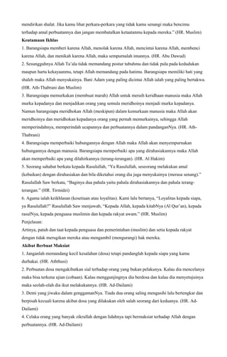 mendirikan shalat. Jika kamu lihat perkara-perkara yang tidak kamu senangi maka bencimu
terhadap amal perbuatannya dan jangan membatalkan ketaatanmu kepada mereka.” (HR. Muslim)
Keutamaan Ikhlas
1. Barangsiapa memberi karena Allah, menolak karena Allah, mencintai karena Allah, membenci
karena Allah, dan menikah karena Allah, maka sempurnalah imannya. (HR. Abu Dawud)
2. Sesungguhnya Allah Ta’ala tidak memandang postur tubuhmu dan tidak pula pada kedudukan
maupun harta kekayaanmu, tetapi Allah memandang pada hatimu. Barangsiapa memiliki hati yang
shaleh maka Allah menyukainya. Bani Adam yang paling dicintai Allah ialah yang paling bertakwa.
(HR. Ath-Thabrani dan Muslim)
3. Barangsiapa memurkakan (membuat marah) Allah untuk meraih keridhaan manusia maka Allah
murka kepadanya dan menjadikan orang yang semula meridhoinya menjadi murka kepadanya.
Namun barangsiapa meridhokan Allah (meskipun) dalam kemurkaan manusia maka Allah akan
meridhoinya dan meridhokan kepadanya orang yang pernah memurkainya, sehingga Allah
memperindahnya, memperindah ucapannya dan perbuatannya dalam pandanganNya. (HR. Ath-
Thabrani)
4. Barangsiapa memperbaiki hubungannya dengan Allah maka Allah akan menyempurnakan
hubungannya dengan manusia. Barangsiapa memperbaiki apa yang dirahasiakannya maka Allah
akan memperbaiki apa yang dilahirkannya (terang-terangan). (HR. Al Hakim)
5. Seorang sahabat berkata kepada Rasulullah, “Ya Rasulullah, seseorang melakukan amal
(kebaikan) dengan dirahasiakan dan bila diketahui orang dia juga menyukainya (merasa senang).”
Rasulullah Saw berkata, “Baginya dua pahala yaitu pahala dirahasiakannya dan pahala terang-
terangan.” (HR. Tirmidzi)
6. Agama ialah keikhlasan (kesetiaan atau loyalitas). Kami lalu bertanya, “Loyalitas kepada siapa,
ya Rasulullah?” Rasulullah Saw menjawab, “Kepada Allah, kepada kitabNya (Al Qur’an), kepada
rasulNya, kepada penguasa muslimin dan kepada rakyat awam.” (HR. Muslim)
Penjelasan:
Artinya, patuh dan taat kepada penguasa dan pemerintahan (muslim) dan setia kepada rakyat
dengan tidak merugikan mereka atau mengambil (mengurangi) hak mereka.
Akibat Berbuat Maksiat
1. Janganlah memandang kecil kesalahan (dosa) tetapi pandanglah kepada siapa yang kamu
durhakai. (HR. Aththusi)
2. Perbuatan dosa mengakibatkan sial terhadap orang yang bukan pelakunya. Kalau dia mencelanya
maka bisa terkena ujian (cobaan). Kalau menggunjingnya dia berdosa dan kalau dia menyetujuinya
maka seolah-olah dia ikut melakukannya. (HR. Ad-Dailami)
3. Demi yang jiwaku dalam genggamanNya. Tiada dua orang saling mengasihi lalu bertengkar dan
berpisah kecuali karena akibat dosa yang dilakukan oleh salah seorang dari keduanya. (HR. Ad-
Dailami)
4. Celaka orang yang banyak zikrullah dengan lidahnya tapi bermaksiat terhadap Allah dengan
perbuatannya. (HR. Ad-Dailami)
 