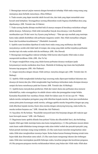 5. Barangsiapa mencari pujian manusia dengan bermaksiat terhadap Allah maka orang-orang yang
memujinya akan berbalik mencelanya. (Ibnu Hibban)
6. Tiada sesuatu yang dapat menolak takdir kecuali doa, dan tiada yang dapat menambah umur
kecuali amal kebajikan. Sesungguhnya seorang diharamkan rezeki baginya disebabkan dosa yang
diperbuatnya. (HR. Tirmidzi dan Al Hakim)
7. Tiada seorang hamba ditimpa musibah baik di atasnya maupun di bawahnya melainkan sebagai
akibat dosanya. Sebenarnya Allah telah memaafkan banyak dosa-dosanya. Lalu Rasulullah
membacakan ayat 30 dari surat Asy Syuura yang berbunyi : “Dan apa saja musibah yang menimpa
kamu maka adalah disebabkan oleh perbuatan tanganmu sendiri. Dan Allah memaafkan sebagian
besar (dari kesalahan-kesalahanmu).” (Mashabih Assunnah)
8. Apabila suatu kesalahan diperbuat di muka bumi maka orang yang melihatnya dan tidak
menyukainya seolah-olah tidak hadir di tempat, dan orang yang tidak melihat terjadinya perbuatan
tersebut tapi rela maka seolah-olah dia melihatnya. (HR. Abu Dawud)
9. Barangsiapa meninggalkan maksiat terhadap Allah karena takut kepada Allah maka ia akan
memperoleh keridhoan Allah. (HR. Abu Ya’la)
10. Jangan mengkafirkan orang yang shalat karena perbuatan dosanya meskipun (pada
kenyataannya) mereka melakukan dosa besar. Shalatlah di belakang tiap imam dan berjihadlah
bersama tiap penguasa. (HR. Ath-Thabrani)
11. Jangan menyiksa dengan siksaan Allah (artinya: menyiksa dengan api). (HR. Tirmidzi dan Al-
Baihaqi)
12. Apabila Allah menghendaki kebaikan bagi seseorang maka dipercepat tindakan hukuman atas
dosanya (di dunia) dan jika Allah menghendaki bagi hambanya keburukan maka disimpan dosanya
sampai dia harus menebusnya pada hari kiamat. (HR. Tirmidzi dan Al-Baihaqi)
13. Apabila kamu menyaksikan pemberian Allah dari materi dunia atas perbuatan dosa menurut
kehendakNya, maka sesungguhnya itu adalah uluran waktu dan penangguhan tempo belaka.
Kemudian Rasulullah Saw membaca firman Allah Swt dalam surat Al An’am ayat 44 : “Maka
tatkala mereka melupakan peringatan yang telah diberikan kepada mereka, Kami pun membukakan
semua pintu-pintu kesenangan untuk mereka, sehingga apabila mereka bergembira dengan apa yang
telah diberikan kepada mereka, Kami siksa mereka dengan sekonyong-konyong, maka ketika itu,
mereka terdiam berputus asa.” (HR. Ahmad dan Ath-Thabrani)
14. Sayyidina Ali Ra berkata: “Rasulullah menyuruh kami bila berjumpa dengan ahli maksiat agar
kami berwajah masam.” (HR. Ath-Thahawi)
15. Bagaimana kamu apabila dilanda lima perkara? Kalau aku (Rasulullah Saw), aku berlindung
kepada Allah agar tidak menimpa kamu atau kamu mengalaminya. (1) Jika perbuatan mesum dalam
suatu kaum sudah dilakukan terang-terangan maka akan timbul wabah dan penyakit-penyakit yang
belum pernah menimpa orang-orang terdahulu. (2) Jika suatu kaum menolak mengeluarkan zakat
maka Allah akan menghentikan turunnya hujan. Kalau bukan karena binatang-binatang ternak tentu
hujan tidak akan diturunkan sama sekali. (3) Jika suatu kaum mengurangi takaran dan timbangan
maka Allah akan menimpakan paceklik beberapa waktu, kesulitan pangan dan kezaliman penguasa.
(4) Jika penguasa-penguasa mereka melaksanakan hukum yang bukan dari Allah maka Allah akan
 