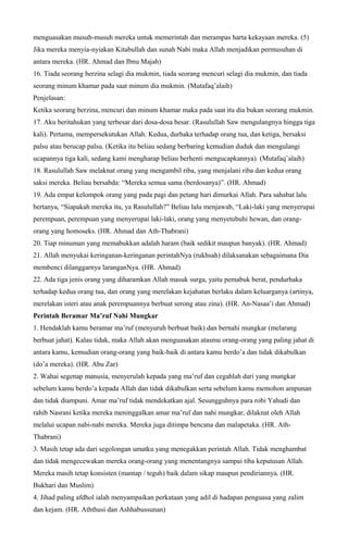menguasakan musuh-musuh mereka untuk memerintah dan merampas harta kekayaan mereka. (5)
Jika mereka menyia-nyiakan Kitabullah dan sunah Nabi maka Allah menjadikan permusuhan di
antara mereka. (HR. Ahmad dan Ibnu Majah)
16. Tiada seorang berzina selagi dia mukmin, tiada seorang mencuri selagi dia mukmin, dan tiada
seorang minum khamar pada saat minum dia mukmin. (Mutafaq’alaih)
Penjelasan:
Ketika seorang berzina, mencuri dan minum khamar maka pada saat itu dia bukan seorang mukmin.
17. Aku beritahukan yang terbesar dari dosa-dosa besar. (Rasulullah Saw mengulangnya hingga tiga
kali). Pertama, mempersekutukan Allah. Kedua, durhaka terhadap orang tua, dan ketiga, bersaksi
palsu atau berucap palsu. (Ketika itu beliau sedang berbaring kemudian duduk dan mengulangi
ucapannya tiga kali, sedang kami mengharap beliau berhenti mengucapkannya). (Mutafaq’alaih)
18. Rasulullah Saw melaknat orang yang mengambil riba, yang menjalani riba dan kedua orang
saksi mereka. Beliau bersabda: “Mereka semua sama (berdosanya)”. (HR. Ahmad)
19. Ada empat kelompok orang yang pada pagi dan petang hari dimurkai Allah. Para sahabat lalu
bertanya, “Siapakah mereka itu, ya Rasulullah?” Beliau lalu menjawab, “Laki-laki yang menyerupai
perempuan, perempuan yang menyerupai laki-laki, orang yang menyetubuhi hewan, dan orang-
orang yang homoseks. (HR. Ahmad dan Ath-Thabrani)
20. Tiap minuman yang memabukkan adalah haram (baik sedikit maupun banyak). (HR. Ahmad)
21. Allah menyukai keringanan-keringanan perintahNya (rukhsah) dilaksanakan sebagaimana Dia
membenci dilanggarnya laranganNya. (HR. Ahmad)
22. Ada tiga jenis orang yang diharamkan Allah masuk surga, yaitu pemabuk berat, pendurhaka
terhadap kedua orang tua, dan orang yang merelakan kejahatan berlaku dalam keluarganya (artinya,
merelakan isteri atau anak perempuannya berbuat serong atau zina). (HR. An-Nasaa’i dan Ahmad)
Perintah Beramar Ma’ruf Nahi Mungkar
1. Hendaklah kamu beramar ma’ruf (menyuruh berbuat baik) dan bernahi mungkar (melarang
berbuat jahat). Kalau tidak, maka Allah akan menguasakan atasmu orang-orang yang paling jahat di
antara kamu, kemudian orang-orang yang baik-baik di antara kamu berdo’a dan tidak dikabulkan
(do’a mereka). (HR. Abu Zar)
2. Wahai segenap manusia, menyerulah kepada yang ma’ruf dan cegahlah dari yang mungkar
sebelum kamu berdo’a kepada Allah dan tidak dikabulkan serta sebelum kamu memohon ampunan
dan tidak diampuni. Amar ma’ruf tidak mendekatkan ajal. Sesungguhnya para robi Yahudi dan
rahib Nasrani ketika mereka meninggalkan amar ma’ruf dan nahi mungkar, dilaknat oleh Allah
melalui ucapan nabi-nabi mereka. Mereka juga ditimpa bencana dan malapetaka. (HR. Ath-
Thabrani)
3. Masih tetap ada dari segolongan umatku yang menegakkan perintah Allah. Tidak menghambat
dan tidak mengecewakan mereka orang-orang yang menentangnya sampai tiba keputusan Allah.
Mereka masih tetap konsisten (mantap / teguh) baik dalam sikap maupun pendiriannya. (HR.
Bukhari dan Muslim)
4. Jihad paling afdhol ialah menyampaikan perkataan yang adil di hadapan penguasa yang zalim
dan kejam. (HR. Aththusi dan Ashhabussunan)
 