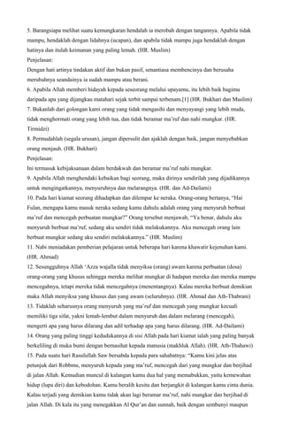 5. Barangsiapa melihat suatu kemungkaran hendalah ia merobah dengan tangannya. Apabila tidak
mampu, hendaklah dengan lidahnya (ucapan), dan apabila tidak mampu juga hendaklah dengan
hatinya dan itulah keimanan yang paling lemah. (HR. Muslim)
Penjelasan:
Dengan hati artinya tindakan aktif dan bukan pasif, senantiasa membencinya dan berusaha
merubahnya seandainya ia sudah mampu atau berani.
6. Apabila Allah memberi hidayah kepada seseorang melalui upayamu, itu lebih baik bagimu
daripada apa yang dijangkau matahari sejak terbit sampai terbenam.[1] (HR. Bukhari dan Muslim)
7. Bukanlah dari golongan kami orang yang tidak mengasihi dan menyayangi yang lebih muda,
tidak menghormati orang yang lebih tua, dan tidak beramar ma’ruf dan nahi mungkar. (HR.
Tirmidzi)
8. Permudahlah (segala urusan), jangan dipersulit dan ajaklah dengan baik, jangan menyebabkan
orang menjauh. (HR. Bukhari)
Penjelasan:
Ini termasuk kebijaksanaan dalam berdakwah dan beramar ma’ruf nahi mungkar.
9. Apabila Allah menghendaki kebaikan bagi seorang, maka dirinya sendirilah yang dijadikannya
untuk mengingatkannya, menyuruhnya dan melarangnya. (HR. dan Ad-Dailami)
10. Pada hari kiamat seorang dihadapkan dan dilempar ke neraka. Orang-orang bertanya, “Hai
Fulan, mengapa kamu masuk neraka sedang kamu dahulu adalah orang yang menyuruh berbuat
ma’ruf dan mencegah perbuatan mungkar?” Orang tersebut menjawab, “Ya benar, dahulu aku
menyuruh berbuat ma’ruf, sedang aku sendiri tidak melakukannya. Aku mencegah orang lain
berbuat mungkar sedang aku sendiri melakukannya.” (HR. Muslim)
11. Nabi meniadakan pemberian pelajaran untuk beberapa hari karena khawatir kejenuhan kami.
(HR. Ahmad)
12. Sesungguhnya Allah ‘Azza wajalla tidak menyiksa (orang) awam karena perbuatan (dosa)
orang-orang yang khusus sehingga mereka melihat mungkar di hadapan mereka dan mereka mampu
mencegahnya, tetapi mereka tidak mencegahnya (menentangnya). Kalau mereka berbuat demikian
maka Allah menyiksa yang khusus dan yang awam (seluruhnya). (HR. Ahmad dan Ath-Thabrani)
13. Tidaklah seharusnya orang menyuruh yang ma’ruf dan mencegah yang mungkar kecuali
memiliki tiga sifat, yakni lemah-lembut dalam menyuruh dan dalam melarang (mencegah),
mengerti apa yang harus dilarang dan adil terhadap apa yang harus dilarang. (HR. Ad-Dailami)
14. Orang yang paling tinggi kedudukannya di sisi Allah pada hari kiamat ialah yang paling banyak
berkeliling di muka bumi dengan bernasihat kepada manusia (makhluk Allah). (HR. Ath-Thahawi)
15. Pada suatu hari Rasulullah Saw bersabda kepada para sahabatnya: “Kamu kini jelas atas
petunjuk dari Robbmu, menyuruh kepada yang ma’ruf, mencegah dari yang mungkar dan berjihad
di jalan Allah. Kemudian muncul di kalangan kamu dua hal yang memabukkan, yaitu kemewahan
hidup (lupa diri) dan kebodohan. Kamu beralih kesitu dan berjangkit di kalangan kamu cinta dunia.
Kalau terjadi yang demikian kamu tidak akan lagi beramar ma’ruf, nahi mungkar dan berjihad di
jalan Allah. Di kala itu yang menegakkan Al Qur’an dan sunnah, baik dengan sembunyi maupun
 