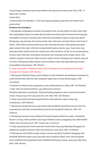 terang-terangan tergolong orang-orang terdahulu dan yang pertama-tama masuk Islam. (HR. Al
Hakim dan Tirmidzi)
Catatan Kaki:
[1] Dalam hadits lain dikatakan: “Lebih baik bagimu daripada memperoleh satu lembah berisi
penuh ternak.”
Kebaikan dan Kebajikan
1. Barangsiapa melapangkan kesusahan (kesempitan) untuk seorang mukmin di dunia maka Allah
akan melapangkan baginya kesusahan dari kesusahan-kesusahan pada hari kiamat dan barangsiapa
memudahkan kesukaran seseorang maka Allah akan memudahkan baginya di dunia dan akhirat.
Barangsiapa yang menutupi aib seorang muslim maka Allah akan menutupi aibnya di dunia dan di
akhirat. Allah selalu menolong hamba yang suka menolong kawannya. Barangsiapa menempuh
jalan menuntut ilmu maka Allah akan mempermudah baginya jalan ke surga. Suatu kaum yang
berkumpul dalam sebuah rumah dari rumah-rumah Allah, bertilawat Al Qur’an dan mempelajarinya
bersama maka Allah akan menurunkan ketentraman dan menaungi mereka dengan rahmat. Para
malaikat mengitari mereka dan Allah menyebut-nyebut mereka di kalangan para malaikat yang ada
di sisiNya. Barangsiapa lambat dengan amalan-amalannya maka tidak dapat dipercepat dengan
mengandalkan keturunannya. (HR. Muslim)
2. Jangan meremehkan sedikitpun tentang makruf meskipun hanya menjumpai kawan dengan
berwajah ceria (senyum). (HR. Muslim)
3. Barangsiapa dibukakan baginya pintu kebaikan (rezeki) hendaklah memanfaatkan kesempatan itu
(untuk berbuat baik) sebab dia tidak mengetahui kapan pintu itu akan ditutup baginya. (HR.
Asysyihaab)
4. Kebaikan itu banyak tetapi pengamalnya (yang melaksanakannya) sedikit. (HR. Abu Hanifah)
5. Bagi Allah ada hamba-hambaNya yang dikhususkan melayani
kebutuhan-kebutuhan orang banyak. Mereka berlindung kepadanya untuk memenuhi kebutuhan
mereka. Orang-orang itulah yang aman dari azab Allah. (HR. Ath-Thabrani)
6. Orang yang memberi petunjuk kepada kebaikan sama pahalanya seperti orang yang
melakukannya. (HR. Bukhari).
7. Barangsiapa memperoleh suatu yang makruf maka hendaklah menyebutnya karena berarti dia
mensyukurinya, dan kalau merahasiakannya (berarti) dia mengkufuri nikmat itu. (HR. Ath-
Thabrani)
8. Barangsiapa menerima suatu kebajikan lalu berkata kepada pemberinya ucapan “Jazakallahu
khairon” (semoga Allah membalas anda dengan kebaikan) maka sesungguhnya dia sudah berlebih-
lebihan dalam berterima kasih. (HR. Tirmidzi dan An-Nasaa’i)
9. Orang yang paling berat disiksa pada hari kiamat ialah orang yang dipandang (dianggap) ada
kebaikannya padahal sebenarnya tidak ada kebaikannya sama sekali. (HR. Ad-Dailami)
10. Barangsiapa ada kelebihan tempat (tempat yang kosong) dalam kendaraan (punggung unta)
hendaklah diberikan kepada orang yang tidak punya kendaraan (diajak serta), dan barangsiapa
punya kelebihan bekal (perjalanan) maka hendaklah diberikannya kepada orang yang tidak punya
bekal. (HR. Muslim)
 