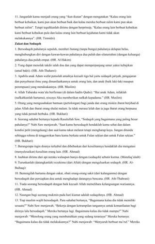 11. Janganlah kamu menjadi orang yang “ikut-ikutan” dengan mengatakan “Kalau orang lain
berbuat kebaikan, kami pun akan berbuat baik dan kalau mereka berbuat zalim kami pun akan
berbuat zalim”. Tetapi teguhkanlah dirimu dengan berprinsip, “Kalau orang lain berbuat kebaikan
kami berbuat kebaikan pula dan kalau orang lain berbuat kejahatan kami tidak akan
melakukannya”. (HR. Tirmidzi)
Zakat dan Sodaqoh
1. Bersodaqoh pahalanya sepuluh, memberi hutang (tanpa bunga) pahalanya delapan belas,
menghubungkan diri dengan kawan-kawan pahalanya dua puluh dan silaturrahmi (dengan keluarga)
pahalanya dua puluh empat. (HR. Al Hakim)
2. Yang dapat menolak takdir ialah doa dan yang dapat memperpanjang umur yakni kebajikan
(amal bakti). (HR. Ath-Thahawi)
3. Apabila anak Adam wafat putuslah amalnya kecuali tiga hal yaitu sodaqoh jariyah, pengajaran
dan penyebaran ilmu yang dimanfaatkannya untuk orang lain, dan anak (baik laki-laki maupun
perempuan) yang mendoakannya. (HR. Muslim)
4. Allah Tabaraka wata’ala berfirman (di dalam hadits Qudsi): “Hai anak Adam, infaklah
(nafkahkanlah hartamu), niscaya Aku memberikan nafkah kepadamu.” (HR. Muslim)
5. Orang yang mengusahakan bantuan (pertolongan) bagi janda dan orang miskin ibarat berjihad di
jalan Allah dan ibarat orang shalat malam. Ia tidak merasa lelah dan ia juga ibarat orang berpuasa
yang tidak pernah berbuka. (HR. Bukhari)
6. Seorang sahabat bertanya kepada Rasulullah Saw, “Sodaqoh yang bagaimana yang paling besar
pahalanya?” Nabi Saw menjawab, “Saat kamu bersodaqoh hendaklah kamu sehat dan dalam
kondisi pelit (mengekang) dan saat kamu takut melarat tetapi mengharap kaya. Jangan ditunda
sehingga rohmu di tenggorokan baru kamu berkata untuk Fulan sekian dan untuk Fulan sekian.”
(HR. Bukhari)
7. Barangsiapa ingin doanya terkabul dan dibebaskan dari kesulitannya hendaklah dia mengatasi
(menyelesaikan) kesulitan orang lain. (HR. Ahmad)
8. Jauhkan dirimu dari api neraka walaupun hanya dengan (sodaqoh) sebutir kurma. (Mutafaq’alaih)
9. Turunkanlah (datangkanlah) rezekimu (dari Allah) dengan mengeluarkan sodaqoh. (HR. Al-
Baihaqi)
10. Bentengilah hartamu dengan zakat, obati orang-orang sakit (dari kalanganmu) dengan
bersodaqoh dan persiapkan doa untuk menghadapi datangnya bencana. (HR. Ath-Thabrani)
11. Tiada seorang bersodaqoh dengan baik kecuali Allah memelihara kelangsungan warisannya.
(HR. Ahmad)
12. Naungan bagi seorang mukmin pada hari kiamat adalah sodaqohnya. (HR. Ahmad)
13. Tiap muslim wajib bersodaqoh. Para sahabat bertanya, “Bagaimana kalau dia tidak memiliki
sesuatu?” Nabi Saw menjawab, “Bekerja dengan ketrampilan tangannya untuk kemanfaatan bagi
dirinya lalu bersodaqoh.” Mereka bertanya lagi. Bagaimana kalau dia tidak mampu?” Nabi
menjawab: “Menolong orang yang membutuhkan yang sedang teraniaya” Mereka bertanya:
“Bagaimana kalau dia tidak melakukannya?” Nabi menjawab: “Menyuruh berbuat ma’ruf.” Mereka
 