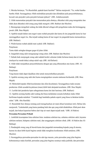 1. Mereka bertanya, “Ya Rasulullah, apakah kami berobat?” Beliau menjawab, “Ya, wahai hamba-
hamba Allah. Sesungguhnya Allah meletakkan penyakit dan diletakkan pula penyembuhannya,
kecuali satu penyakit yaitu penyakit ketuaan (pikun)”. (HR. Ashabussunnah)
2. Allah menurunkan penyakit dan menurunkan pula obatnya, diketahui oleh yang mengetahui dan
tidak akan diketahui oleh orang yang tidak mengerti. (HR. Bukhari dan Muslim)
3. Barangsiapa mengobati sedang dia tidak dikenal sebagai ahli pengobatan maka dia bertanggung
jawab. (HR. Ibnu Majah)
4. Apabila terjadi dalam satu negeri suatu wabah penyakit dan kamu di situ janganlah kamu ke luar
meninggalkan negeri itu. Jika terjadi sedang kamu di luar negeri itu janganlah kamu memasukinya.
(HR. Bukhari)
5. Wafat karena wabah adalah mati syahid. (HR. Bukhari)
Penjelasan:
Tentu tidak setingkat dengan gugur di jalan Allah.
6. Janganlah orang sakit mengunjungi orang sehat. (HR. Bukhari dan Muslim)
7. Sebaik-baik menjenguk orang sakit adalah berdiri sebentar (tidak berlama-lama) dan ta’ziah
(melayat ke rumah duka) cukup sekali saja. (HR. Ad-Dailami)
8. Allah tidak menjadikan penyembuhanmu dengan apa yang diharamkan atas kamu. (HR. Al-
Baihaqi)
Penjelasan:
Yang haram tidak dapat dijadikan obat untuk menyembuhkan penyakit.
9. Apabila seorang yang sakit dari kamu menginginkan sesuatu makanan berikanlah. (HR. Ibnu
Majah)
10. Mohonlah kepada Allah keselamatan dan afiat (kesehatan). Sesungguhnya tiada sesuatu
pemberian Allah sesudah keyakinan (iman) lebih baik daripada kesehatan. (HR. Ibnu Majah)
11. Larilah dari penderita lepra sebagaimana kamu lari dari harimau. (HR. Bukhari)
12. Apabila seorang hamba sakit sedang dia biasa melakukan sesuatu kebaikan maka Allah
berfirman kepada malaikat: “Catatlah bagi hambaKu pahala seperti yang biasa ia lakukan ketika
sehat.” (HR. Abu Hanifah)
13. Rasulullah Saw ditanya tentang azal (mengeluarkan air mani diluar kemaluan istri). Beliau lalu
menjawab, “Lakukanlah yang kamu pandang baik dan apa yang telah ditakdirkan Allah pasti akan
terjadi, dan bukan kepastian bahwa dari tiap air mani dapat terjadi anak. “(HR. Al Hakim)
Persoalan-Persoalan Pribadi
1. Ambillah kesempatan lima sebelum lima: mudamu sebelum tua, sehatmu sebelum sakit, kayamu
sebelum melarat, hidupmu sebelum mati, dan senggangmu sebelum sibuk. (HR. Al Hakim dan Al-
Baihaqi)
2. Pandanglah orang yang di bawah kamu dan janganlah memandang kepada yang di atasmu,
karena itu akan lebih layak bagimu untuk tidak menghina kenikmatan Allah untukmu. (HR.
Muslim)
3. Sesungguhnya persoalan-persoalan itu ada tiga macam, yaitu persoalan yang jelas bagimu
kebenarannya maka ikutilah, persoalan yang jelas bagimu sesatnya maka jauhilah, dan persoalan
 