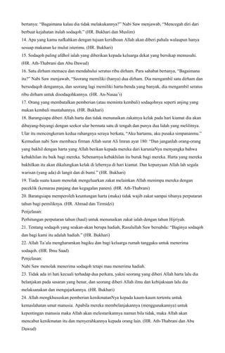 bertanya: “Bagaimana kalau dia tidak melakukannya?” Nabi Saw menjawab, “Mencegah diri dari
berbuat kejahatan itulah sodaqoh.” (HR. Bukhari dan Muslim)
14. Apa yang kamu nafkahkan dengan tujuan keridhoan Allah akan diberi pahala walaupun hanya
sesuap makanan ke mulut isterimu. (HR. Bukhari)
15. Sodaqoh paling afdhol ialah yang diberikan kepada keluarga dekat yang bersikap memusuhi.
(HR. Ath-Thabrani dan Abu Dawud)
16. Satu dirham memacu dan mendahului seratus ribu dirham. Para sahabat bertanya, “Bagaimana
itu?” Nabi Saw menjawab, “Seorang memiliki (hanya) dua dirham. Dia mengambil satu dirham dan
bersodaqoh dengannya, dan seorang lagi memiliki harta-benda yang banyak, dia mengambil seratus
ribu dirham untuk disodaqohkannya. (HR. An-Nasaa’i)
17. Orang yang membatalkan pemberian (atau meminta kembali) sodaqohnya seperti anjing yang
makan kembali muntahannya. (HR. Bukhari)
18. Barangsiapa diberi Allah harta dan tidak menunaikan zakatnya kelak pada hari kiamat dia akan
dibayang-bayangi dengan seekor ular bermata satu di tengah dan punya dua lidah yang melilitnya.
Ular itu mencengkeram kedua rahangnya seraya berkata, “Aku hartamu, aku pusaka simpananmu.”
Kemudian nabi Saw membaca firman Allah surat Ali Imran ayat 180: “Dan janganlah orang-orang
yang bakhil dengan harta yang Allah berikan kepada mereka dari karuniaNya menyangka bahwa
kebakhilan itu baik bagi mereka. Sebenarnya kebakhilan itu buruk bagi mereka. Harta yang mereka
bakhilkan itu akan dikalungkan kelak di lehernya di hari kiamat. Dan kepunyaan Allah lah segala
warisan (yang ada) di langit dan di bumi.” (HR. Bukhari)
19. Tiada suatu kaum menolak mengeluarkan zakat melainkan Allah menimpa mereka dengan
paceklik (kemarau panjang dan kegagalan panen). (HR. Ath-Thabrani)
20. Barangsiapa memperoleh keuntungan harta (maka) tidak wajib zakat sampai tibanya perputaran
tahun bagi pemiliknya. (HR. Ahmad dan Tirmidzi)
Penjelasan:
Perhitungan perputaran tahun (haul) untuk menunaikan zakat ialah dengan tahun Hijriyah.
21. Tentang sodaqoh yang seakan-akan berupa hadiah, Rasulullah Saw bersabda: “Baginya sodaqoh
dan bagi kami itu adalah hadiah.” (HR. Bukhari)
22. Allah Ta’ala mengharamkan bagiku dan bagi keluarga rumah tanggaku untuk menerima
sodaqoh. (HR. Ibnu Saad)
Penjelasan:
Nabi Saw menolak menerima sodaqoh tetapi mau menerima hadiah.
23. Tidak ada iri hati kecuali terhadap dua perkara, yakni seorang yang diberi Allah harta lalu dia
belanjakan pada sasaran yang benar, dan seorang diberi Allah ilmu dan kebijaksaan lalu dia
melaksanakan dan mengajarkannya. (HR. Bukhari)
24. Allah mengkhususkan pemberian kenikmatanNya kepada kaum-kaum tertentu untuk
kemaslahatan umat manusia. Apabila mereka membelanjakannya (menggunakannya) untuk
kepentingan manusia maka Allah akan melestarikannya namun bila tidak, maka Allah akan
mencabut kenikmatan itu dan menyerahkannya kepada orang lain. (HR. Ath-Thabrani dan Abu
Dawud)
 