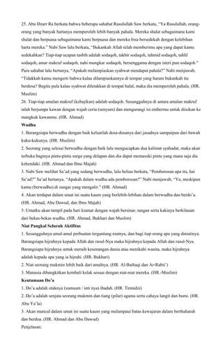 25. Abu Dzarr Ra berkata bahwa beberapa sahabat Rasulullah Saw berkata, “Ya Rasulullah, orang-
orang yang banyak hartanya memperoleh lebih banyak pahala. Mereka shalat sebagaimana kami
shalat dan berpuasa sebagaimana kami berpuasa dan mereka bisa bersedekah dengan kelebihan
harta mereka.” Nabi Saw lalu berkata, “Bukankah Allah telah memberimu apa yang dapat kamu
sedekahkan? Tiap-tiap ucapan tasbih adalah sodaqoh, takbir sodaqoh, tahmid sodaqoh, tahlil
sodaqoh, amar makruf sodaqoh, nahi mungkar sodaqoh, bersenggama dengan isteri pun sodaqoh.”
Para sahabat lalu bertanya, “Apakah melampiaskan syahwat mendapat pahala?” Nabi menjawab,
“Tidakkah kamu mengerti bahwa kalau dilampiaskannya di tempat yang haram bukankah itu
berdosa? Begitu pula kalau syahwat diletakkan di tempat halal, maka dia memperoleh pahala. (HR.
Muslim)
26. Tiap-tiap amalan makruf (kebajikan) adalah sodaqoh. Sesungguhnya di antara amalan makruf
ialah berjumpa kawan dengan wajah ceria (senyum) dan mengurangi isi embermu untuk diisikan ke
mangkuk kawanmu. (HR. Ahmad)
Wudhu
1. Barangsiapa berwudhu dengan baik keluarlah dosa-dosanya dari jasadnya sampaipun dari bawah
kuku-kukunya. (HR. Muslim)
2. Seorang yang selesai berwudhu dengan baik lalu mengucapkan dua kalimat syahadat, maka akan
terbuka baginya pintu-pintu surga yang delapan dan dia dapat memasuki pintu yang mana saja dia
kehendaki. (HR. Ahmad dan Ibnu Majah)
3. Nabi Saw melihat Sa’ad yang sedang berwudhu, lalu beliau berkata, “Pemborosan apa itu, hai
Sa’ad?” Sa’ad bertanya, “Apakah dalam wudhu ada pemborosan?” Nabi menjawab, “Ya, meskipun
kamu (berwudhu) di sungai yang mengalir.” (HR. Ahmad)
4. Akan terdapat dalam umat ini suatu kaum yang berlebih-lebihan dalam berwudhu dan berdo’a.
(HR. Ahmad, Abu Dawud, dan Ibnu Majah)
5. Umatku akan tampil pada hari kiamat dengan wajah bersinar, tangan serta kakinya berkilauan
dari bekas-bekas wudhu. (HR. Ahmad, Bukhari dan Muslim)
Niat Pangkal Seluruh Aktifitas
1. Sesungguhnya amal-amal perbuatan tergantung niatnya, dan bagi tiap orang apa yang diniatinya.
Barangsiapa hijrahnya kepada Allah dan rasul-Nya maka hijrahnya kepada Allah dan rasul-Nya.
Barangsiapa hijrahnya untuk meraih kesenangan dunia atau menikahi wanita, maka hijrahnya
adalah kepada apa yang ia hijrahi. (HR. Bukhari)
2. Niat seorang mukmin lebih baik dari amalnya. (HR. Al-Baihaqi dan Ar-Rabii’)
3. Manusia dibangkitkan kembali kelak sesuai dengan niat-niat mereka. (HR.-Muslim)
Keutamaan Do’a
1. Do’a adalah otaknya (sumsum / inti nya) ibadah. (HR. Tirmidzi)
2. Do’a adalah senjata seorang mukmin dan tiang (pilar) agama serta cahaya langit dan bumi. (HR.
Abu Ya’la)
3. Akan muncul dalam umat ini suatu kaum yang melampaui batas kewajaran dalam berthaharah
dan berdoa. (HR. Ahmad dan Abu Dawud)
Penjelasan:
 
