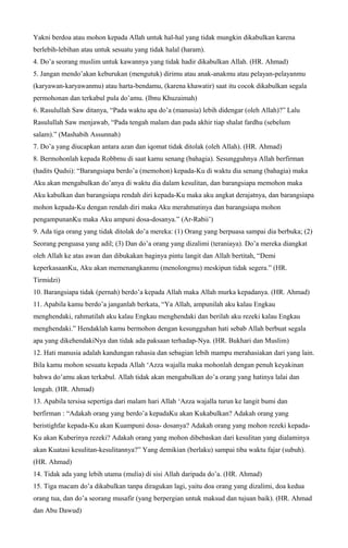 Yakni berdoa atau mohon kepada Allah untuk hal-hal yang tidak mungkin dikabulkan karena
berlebih-lebihan atau untuk sesuatu yang tidak halal (haram).
4. Do’a seorang muslim untuk kawannya yang tidak hadir dikabulkan Allah. (HR. Ahmad)
5. Jangan mendo’akan keburukan (mengutuk) dirimu atau anak-anakmu atau pelayan-pelayanmu
(karyawan-karyawanmu) atau harta-bendamu, (karena khawatir) saat itu cocok dikabulkan segala
permohonan dan terkabul pula do’amu. (Ibnu Khuzaimah)
6. Rasulullah Saw ditanya, “Pada waktu apa do’a (manusia) lebih didengar (oleh Allah)?” Lalu
Rasulullah Saw menjawab, “Pada tengah malam dan pada akhir tiap shalat fardhu (sebelum
salam).” (Mashabih Assunnah)
7. Do’a yang diucapkan antara azan dan iqomat tidak ditolak (oleh Allah). (HR. Ahmad)
8. Bermohonlah kepada Robbmu di saat kamu senang (bahagia). Sesungguhnya Allah berfirman
(hadits Qudsi): “Barangsiapa berdo’a (memohon) kepada-Ku di waktu dia senang (bahagia) maka
Aku akan mengabulkan do’anya di waktu dia dalam kesulitan, dan barangsiapa memohon maka
Aku kabulkan dan barangsiapa rendah diri kepada-Ku maka aku angkat derajatnya, dan barangsiapa
mohon kepada-Ku dengan rendah diri maka Aku merahmatinya dan barangsiapa mohon
pengampunanKu maka Aku ampuni dosa-dosanya.” (Ar-Rabii’)
9. Ada tiga orang yang tidak ditolak do’a mereka: (1) Orang yang berpuasa sampai dia berbuka; (2)
Seorang penguasa yang adil; (3) Dan do’a orang yang dizalimi (teraniaya). Do’a mereka diangkat
oleh Allah ke atas awan dan dibukakan baginya pintu langit dan Allah bertitah, “Demi
keperkasaanKu, Aku akan memenangkanmu (menolongmu) meskipun tidak segera.” (HR.
Tirmidzi)
10. Barangsiapa tidak (pernah) berdo’a kepada Allah maka Allah murka kepadanya. (HR. Ahmad)
11. Apabila kamu berdo’a janganlah berkata, “Ya Allah, ampunilah aku kalau Engkau
menghendaki, rahmatilah aku kalau Engkau menghendaki dan berilah aku rezeki kalau Engkau
menghendaki.” Hendaklah kamu bermohon dengan kesungguhan hati sebab Allah berbuat segala
apa yang dikehendakiNya dan tidak ada paksaan terhadap-Nya. (HR. Bukhari dan Muslim)
12. Hati manusia adalah kandungan rahasia dan sebagian lebih mampu merahasiakan dari yang lain.
Bila kamu mohon sesuatu kepada Allah ‘Azza wajalla maka mohonlah dengan penuh keyakinan
bahwa do’amu akan terkabul. Allah tidak akan mengabulkan do’a orang yang hatinya lalai dan
lengah. (HR. Ahmad)
13. Apabila tersisa sepertiga dari malam hari Allah ‘Azza wajalla turun ke langit bumi dan
berfirman : “Adakah orang yang berdo’a kepadaKu akan Kukabulkan? Adakah orang yang
beristighfar kepada-Ku akan Kuampuni dosa- dosanya? Adakah orang yang mohon rezeki kepada-
Ku akan Kuberinya rezeki? Adakah orang yang mohon dibebaskan dari kesulitan yang dialaminya
akan Kuatasi kesulitan-kesulitannya?” Yang demikian (berlaku) sampai tiba waktu fajar (subuh).
(HR. Ahmad)
14. Tidak ada yang lebih utama (mulia) di sisi Allah daripada do’a. (HR. Ahmad)
15. Tiga macam do’a dikabulkan tanpa diragukan lagi, yaitu doa orang yang dizalimi, doa kedua
orang tua, dan do’a seorang musafir (yang berpergian untuk maksud dan tujuan baik). (HR. Ahmad
dan Abu Dawud)
 