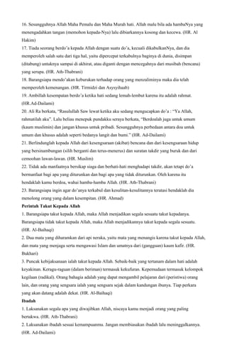 16. Sesungguhnya Allah Maha Pemalu dan Maha Murah hati. Allah malu bila ada hambaNya yang
menengadahkan tangan (memohon kepada-Nya) lalu dibiarkannya kosong dan kecewa. (HR. Al
Hakim)
17. Tiada seorang berdo’a kepada Allah dengan suatu do’a, kecuali dikabulkanNya, dan dia
memperoleh salah satu dari tiga hal, yaitu dipercepat terkabulnya baginya di dunia, disimpan
(ditabung) untuknya sampai di akhirat, atau diganti dengan mencegahnya dari musibah (bencana)
yang serupa. (HR. Ath-Thabrani)
18. Barangsiapa mendo’akan keburukan terhadap orang yang menzaliminya maka dia telah
memperoleh kemenangan. (HR. Tirmidzi dan Asysyihaab)
19. Ambillah kesempatan berdo’a ketika hati sedang lemah-lembut karena itu adalah rahmat.
(HR.Ad-Dailami)
20. Ali Ra berkata, “Rasulullah Saw lewat ketika aku sedang mengucapkan do’a : “Ya Allah,
rahmatilah aku”. Lalu beliau menepuk pundakku seraya berkata, “Berdoalah juga untuk umum
(kaum muslimin) dan jangan khusus untuk pribadi. Sesungguhnya perbedaan antara doa untuk
umum dan khusus adalah seperti bedanya langit dan bumi.” (HR. Ad-Dailami)
21. Berlindunglah kepada Allah dari kesengsaraan (akibat) bencana dan dari kesengsaraan hidup
yang bersinambungan (silih berganti dan terus-menerus) dan suratan takdir yang buruk dan dari
cemoohan lawan-lawan. (HR. Muslim)
22. Tidak ada manfaatnya bersikap siaga dan berhati-hati menghadapi takdir, akan tetapi do’a
bermanfaat bagi apa yang diturunkan dan bagi apa yang tidak diturunkan. Oleh karena itu
hendaklah kamu berdoa, wahai hamba-hamba Allah. (HR. Ath-Thabrani)
23. Barangsiapa ingin agar do’anya terkabul dan kesulitan-kesulitannya teratasi hendaklah dia
menolong orang yang dalam kesempitan. (HR. Ahmad)
Perintah Takut Kepada Allah
1. Barangsiapa takut kepada Allah, maka Allah menjadikan segala sesuatu takut kepadanya.
Barangsiapa tidak takut kepada Allah, maka Allah menjadikannya takut kepada segala sesuatu.
(HR. Al-Baihaqi)
2. Dua mata yang diharamkan dari api neraka, yaitu mata yang menangis karena takut kepada Allah,
dan mata yang menjaga serta mengawasi Islam dan umatnya dari (gangguan) kaum kafir. (HR.
Bukhari)
3. Puncak kebijaksanaan ialah takut kepada Allah. Sebaik-baik yang tertanam dalam hati adalah
keyakinan. Keragu-raguan (dalam beriman) termasuk kekufuran. Kepemudaan termasuk kelompok
kegilaan (radikal). Orang bahagia adalah yang dapat mengambil pelajaran dari (peristiwa) orang
lain, dan orang yang sengsara ialah yang sengsara sejak dalam kandungan ibunya. Tiap perkara
yang akan datang adalah dekat. (HR. Al-Baihaqi)
Ibadah
1. Laksanakan segala apa yang diwajibkan Allah, niscaya kamu menjadi orang yang paling
bertakwa. (HR. Ath-Thabrani)
2. Laksanakan ibadah sesuai kemampuanmu. Jangan membiasakan ibadah lalu meninggalkannya.
(HR. Ad-Dailami)
 