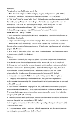 Penjelasan:
Yang dimaksud ialah ibadah selain yang fardhu.
3. Amal (kebaikan) yang disukai Allah ialah yang langgeng meskipun sedikit. (HR. Bukhari)
4. Sebaik-baik ibadah ialah yang dirahasiakan (tidak dipamerkan). (HR. Asysyihaab)
5. Allah Azza Wajalla berfirman (hadits Qudsi): “Hai anak Adam, luangkan waktu untuk beribadah
kepada-Ku, niscaya Aku penuhi dadamu dengan kekayaan dan Aku menghindarkan kamu dari
kemelaratan. Kalau tidak, Aku penuhi tanganmu dengan kesibukan kerja dan Aku tidak
menghindarkan kamu dari kemelaratan.” (HR. Tirmidzi dan Ibnu Majah)
6. Binasalah orang-orang yang berlebih-lebihan dalam beribadah. (HR. Muslim)
Sabda Nabi Saw Tentang Kuburan
1. Tiada aku melihat sesuatu (yang buruk) kecuali (pasti) kuburan lebih buruk daripadanya. (HR.
Tirmidzi dan Ibnu Majah)
2. Jangan kamu shalat menghadap kuburan dan jangan shalat di atas kuburan. (HR. Ath-Thabrani)
3. Rasulullah Saw melarang mengapur kuburan, duduk-duduk di atas kuburan dan membina
kuburan (dibangun dengan bata atau dengan ubin, dll) tapi berupa unggukan tanah saja setinggi satu
jengkal. (HR. Muslim)
4. Allah melaknat orang-orang Yahudi dan Nasrani karena menjadikan kuburan nabi-nabi mereka
sebagai tempat beribadah. (HR. Bukhari)
Syuhada
1. Para syuhada di lembah (tepi) sungai dekat pintu surga dalam bangunan berkubah berwarna
hijau. Rezeki mereka datang dari surga setiap pagi dan petang. (HR. Al Hakim dan Ahmad)
2. Seorang yang mati syahid diberi enam perkara pada saat tetesan darah pertama mengalir dari
tubuhnya: semua dosanya diampuni (tertebus), diperlihatkan tempatnya di surga, dikawinkan
dengan bidadari, diamankan dari kesusahan kedahsyatan yang besar (pada hari kiamat),
diselamatkan dari siksa kubur dan dihiasi dengan pakaian keimanan. (HR. Bukhari)
3. Barangsiapa tewas membela Ad Dien-Nya (maka) matinya syahid. (HR. Asysyihaab)
4. Orang yang tewas melindungi keselamatan hartanya mati syahid dan yang membela
(kehormatan) keluarganya mati syahid dan membela dirinya (kehormatan dan jiwanya) juga mati
syahid. (HR. Ahmad)
5. Bagi Allah ada hamba-hamba yang dipelihara dari pembunuhan. Umur mereka diperpanjang
dengan amalan kebaikan-kebaikari. Rezeki mereka ditingkatkan dan hidup mereka serba selamat.
Nyawa mereka direnggut dengan selamat di atas tempat tidurnya dan mereka diberi kedudukan
sebagai syuhada. (HR. Ath-Thabrani)
6. Barangsiapa mencari mati syahid dengan sungguh-sungguh maka akan Aku berikan kepadanya
meskipun dia mati di atas tempat tidurnya. (HR. Muslim)
7. Seorang yang mati syahid dapat memberi syafaat bagi tujuh puluh anggota keluarganya. (HR.
Ahmad dan Abu Dawud)
8. Apa yang dirasakan seorang syahid yang terbunuh adalah seperti yang dirasakan seorang dari
cubitan (gigitan serangga). (Tirmidzi dan Ibnu Majah)
 