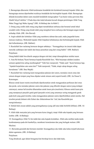 2. Barangsiapa dikaruniai Allah kenikmatan hendaklah dia bertahmid (memuji) kepada Allah, dan
barangsiapa merasa diperlambat rezekinya hendaklah dia beristighfar kepada Allah. Barangsiapa
dilanda kesusahan dalam suatu masalah hendaklah mengucapkan “Laa haula walaa quwwata illaa
illaahil’aliyyil’adzhim.” (Tiada daya dan tiada kekuatan kecuali dengan pertolongan Allah Yang
Maha Tinggi lagi Maha Agung)” (HR. Al-Baihaqi dan Ar-Rabii’)
3. Orang yang cerdik ialah orang yang dapat menaklukkan nafsunya dan beramal untuk bekal
sesudah wafat. Orang yang lemah ialah yang mengikuti hawa nafsunya dan berangan-angan muluk
terhadap Allah. (HR. Abu Dawud)
4. Angin adalah dari kebaikan Allah yang membawa rahmat dan azab, maka janganlah kamu
mencaci-makinya. Mohonlah kepada Allah limpahan kebaikannya dan berlindunglah kepada Allah
dari keburukannya. (HR. Bukhari)
5. Rasulullah Saw melarang bernazar dengan sabdanya : “Sesungguhnya itu (nazar) tidak dapat
menolak sedikitpun dari takdir dan hanya penarikan uang dari orang bakhil.” (HR. Bukhari)
Penjelasan:
Orang bakhil tidak bisa ditarik uangnya dengan rela hati, tetapi dimungkinkan melalui nazar.
6. Anas Ra berkata,”Kami bertanya kepada Rasulullah Saw, “Bila berjumpa sahabat (saudara
seiman) apakah kita saling membungkuk?” Nabi Saw menjawab, “Tidak usah.” Kami bertanya lagi,
“Apakah berpelukan satu sama lain?” Nabi menjawab, “Tidak, tetapi cukup dengan saling
bersalaman.” (HR. Ibnu Majah)
7. Rasulullah Saw melarang kami mengenakan pakaian dari sutera, memakai cincin emas dan
minum dengan tempat yang biasa dipakai untuk minum arak (seperti kendi). (HR. An-Nasaa’i)
Keterangan:
Khusus untuk kaum wanita (muslimah) diperkenankan untuk menggunakan perhiasan dari emas
dan perak, serta memakai pakaian sutera dan pakaian yang dibordir dengan sutera (yang terdapat
suteranya), namun hal tersebut diharamkan untuk kaum pria (muslimin). Khusus untuk kaum pria
yang mempunyai penyakit gatal-gatal (penyakit exim) yang umumnya sering menggaruk-garuk
pada kulit yang gatal tersebut, maka menggunakan pakaian sutera diperbolehkan untuk mereka. Hal
tersebut pernah dialami oleh Zubair dan Abdurrahman bin ‘Auf, dan Rasulullah pun
mengizinkannya.
8. Sebaik-baik urusan adalah yang pertengahannya (yang adil atau tidak berlebih-lebihan). (HR. Al-
Baihaqi)
9. Allah tidak menyukai pria yang bersuara keras (tinggi), tetapi Allah suka kepada yang bersuara
lembut. (HR. Al-Baihaqi)
10. Sesungguhnya Allah Ta’ala indah dan suka kepada keindahan. Allah suka melihat tanda-tanda
kenikmatannya pada diri hambaNya, membenci kemelaratan dan yang berlagak melarat. (HR.
Muslim)
11. Bersenda-guraulah dan bermain-mainlah. Sesungguhnya aku tidak suka kalau terjadi kekerasan
dalam agamamu. (HR. Al-Baihaqi)
Penjelasan:
Yang dimaksud, agar dalam beragama kita bersikap luwes dan tidak kaku.
 