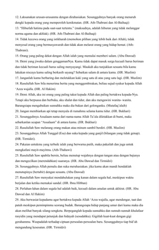 12. Laksanakan urusan-urusanmu dengan dirahasiakan. Sesungguhnya banyak orang menaruh
dengki kepada orang yang memperoleh kenikmatan. (HR. Ath-Thabrani dan Al-Baihaqi)
13. “Hiburlah hatimu pada saat-saat tertentu.” (maksudnya, adalah hiburan yang tidak melanggar
norma agama dan akhlak). (HR. Ath-Thabrani dan Al-Baihaqi)
14. Tidak kecewa orang yang istikharah (memohon pilihan yang lebih baik dari Allah), tidak
menyesal orang yang bermusyawarah dan tidak akan melarat orang yang hidup hemat. (Ath-
Thabrani).
15. Orang yang paling dekat dengan Allah ialah yang memulai memberi salam. (Abu Dawud)
16. Demi yang jiwaku dalam genggamanNya. Kamu tidak dapat masuk surga kecuali harus beriman
dan tidak beriman kecuali harus saling menyayangi. Maukah aku tunjukkan sesuatu bila kamu
lakukan niscaya kamu saling berkasih sayang? Sebarkan salam di antara kamu. (HR. Muslim)
17. Janganlah kamu berbaring dan meletakkan kaki yang satu di atas yang satu lagi. (HR. Muslim)
18. Rasulullah Saw bila menerima berita yang menggembirakan, beliau sujud syukur kepada Allah
‘Azza wajalla. (HR. Al Hakim)
19. Demi Allah, aku ini orang yang paling takut kepada Allah dan paling bertakwa kepada-Nya.
Tetapi aku berpuasa dan berbuka, aku shalat dan tidur, dan aku mengawini wanita- wanita.
Barangsiapa mengabaikan sunnahku maka dia bukan dari golonganku. (Mutafaq’alaih)
20. Jangan membiarkan api tetap menyala di rumahmu selama kamu tidur. (HR. Bukhari)
21. Sesungguhnya Assalaam nama dari nama-nama Allah Ta’ala diletakkan di bumi, maka
sebarkanlan ucapan “Assalaam” di antara kamu. (HR. Bukhari)
22. Rasulullah Saw melarang orang makan atau minum sambil berdiri. (HR. Muslim)
23. Sesungguhnya Allah Tunggal (Esa) dan suka kepada yang ganjil (bilangan yang tidak genap).
(HR. Tirmidzi).
24. Pakaian untukmu yang terbaik ialah yang berwarna putih, maka pakailah dan juga untuk
mengkafani mayit-mayitmu. (Ath-Thahawi)
25. Rasulullah Saw apabila bersin, beliau menutup wajahnya dengan tangan atau dengan bajunya
dan mengecilkan (merendahkan) suaranya. (HR. Abu Dawud dan Tirmidzi)
26. Sesungguhnya Allah pemalu dan suka merahasiakan. jika kamu akan mandi hendaklah
menutupinya (bertabir) dengan sesuatu. (Abu Dawud)
27. Rasulullah Saw menyukai mendahulukan yang kanan dalam segala hal, meskipun waktu
berjalan dan ketika memakai sandal. (HR. Ibnu Hibban)
28. Perlahan-lahan dalam segala hal adalah baik, kecuali dalam amalan untuk akhirat. (HR. Abu
Dawud dan Al Hakim)
29. Aku berwasiat kepadamu agar bertakwa kepada Allah ‘Azza wajalla, agar mendengar, taat dan
patuh meskipun pemimpinmu seorang budak. Barangsiapa hidup panjang umur dari kamu maka dia
akan melihat banyak silang-sengketa. Berpeganglah kepada sunnahku dan sunnah-sunnah khulafaur
rasyidin yang mendapat petunjuk dan hidayah (sesudahku). Gigitlah kuat-kuat dengan gigi
gerahammu. Waspadalah terhadap ciptaan persoalan-persoalan baru. Sesungguhnya tiap bid’ah
mengandung kesesatan. (HR. Tirmidzi)
 