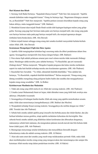 Hari Kiamat dan Hisab
1. Seorang Arab Badui bertanya, “Kapankah tibanya kiamat?” Nabi Saw lalu menjawab, “Apabila
amanah diabaikan maka tunggulah kiamat.” Orang itu bertanya lagi, “Bagaimana hilangnya amanat
itu, ya Rasulullah?” Nabi Saw menjawab, “Apabila perkara (urusan) diserahkan kepada orang yang
bukan ahlinya, maka tunggulah kiamat.” (HR. Bukhari)
2. Mendekati kiamat akan terjadi fitnah-fitnah seolah-olah kepingan-kepingan malam yang gelap-
gulita. Seorang yang pagi hari beriman maka pada sore harinya menjadi kafir, dan orang yang pada
sore harinya beriman maka pada pagi harinya menjadi kafir, dia menjual agamanya dengan
(imbalan) harta-benda dunia. (HR. Abu Dawud)
3. Belum terjadi kiamat sehingga orang-orang dari umatku kembali menyembah berhala-berhala
selain Allah. (HR. Abu Dawud)
Keutamaan Mempelajari Fiqih dan Ilmu Agama
1. Apabila Allah menginginkan kebaikan bagi seseorang maka dia diberi pendalaman dalam ilmu
agama. Sesungguhnya memperoleh ilmu hanya dengan belajar. (HR. Bukhari)
2. Para ulama fiqih adalah pelaksana amanat para rasul selama mereka tidak memasuki (bidang)
dunia. Mendengar sabda tersebut, para sahabat bertanya, “Ya Rasulullah, apa arti memasuki
(bidang) dunia?” Beliau menjawab, “Mengekor kepada penguasa dan kalau mereka melakukan
seperti itu maka hati-hatilah terhadap mereka atas keselamatan agamamu. (HR. Ath-Thabrani)
3. Rasulullah Saw bersabda : “Ya Allah, rahmatilah khalifah-khalifahku.” Para sahabat lalu
bertanya, “Ya Rasulullah, siapakah khalifah-khalifahmu?” Beliau menjawab, “Orang-orang yang
datang sesudahku mengulang-ulang pelajaran hadits-hadits dan sunahku dan mengajarkannya
kepada orang-orang sesudahku.” (HR. Ar-Ridha)
Keistimewaan Muslimin dan Mukminin
1. Tidak ada orang yang lebih mulia di sisi Allah dari seorang mukmin. (HR. Ath-Thabrani)
2. Umatku (umat Muhammad) ibarat air hujan, tidak diketahui mana yang lebih baik awalnya atau
akhirnya. (Mashabih Assunnah)
3. Sesungguhnya di kalangan hamba-hamba Allah ada orang yang apabila memohonkan sesuatu
maka Allah akan menerimanya (mengabulkannya). (HR. Bukhari dan Muslim)
4. Waspadalah terhadap firasat seorang mukmin. Sesungguhnya dia melihat dengan nur Allah.”
(HR. Tirmidzi dan Ath-Thabrani)
5. Sebaik-baik umatku adalah apabila pergi (musafir) dia berbuka puasa dan shalat Qashar, dan jika
berbuat kebaikan merasa gembira, tetapi apabila melakukan keburukan dia beristighfar. Dan
seburuk-buruk umatku adalah yang dilahirkan dalam kenikmatan dan dibesarkan dengannya,
makanannya sebaik-baik makanan, dia mengenakan pakaian mewah-mewah dan bila berkata tidak
benar (tidak jujur). (HR. Ath-Thabrani)
6. Barangsiapa menyenangi amalan kebaikannya dan menyedihkan (bersedih dengan)
keburukannya maka dia adalah seorang mukmin. (HR. Al Hakim)
7. Akan ada suatu umat dari umatku yang masih tetap melaksanakan perintah Allah, maka tidak
akan membahayakan mereka orang-orang yang mengecewakan dan menentangnya dan sampai tiba
ketentuan Allah mereka tetap dalam penderitaan tersebut. (HR. Al Hakim)
 