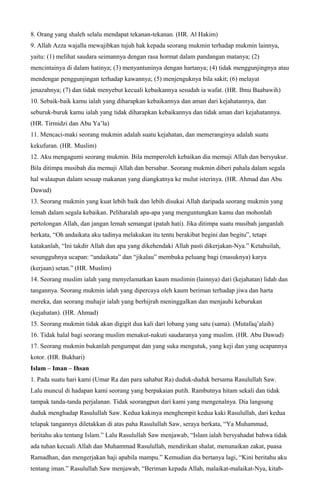 8. Orang yang shaleh selalu mendapat tekanan-tekanan. (HR. Al Hakim)
9. Allah Azza wajalla mewajibkan tujuh hak kepada seorang mukmin terhadap mukmin lainnya,
yaitu: (1) melihat saudara seimannya dengan rasa hormat dalam pandangan matanya; (2)
mencintainya di dalam hatinya; (3) menyantuninya dengan hartanya; (4) tidak menggunjingnya atau
mendengar penggunjingan terhadap kawannya; (5) menjenguknya bila sakit; (6) melayat
jenazahnya; (7) dan tidak menyebut kecuali kebaikannya sesudah ia wafat. (HR. Ibnu Baabawih)
10. Sebaik-baik kamu ialah yang diharapkan kebaikannya dan aman dari kejahatannya, dan
seburuk-buruk kamu ialah yang tidak diharapkan kebaikannya dan tidak aman dari kejahatannya.
(HR. Tirmidzi dan Abu Ya’la)
11. Mencaci-maki seorang mukmin adalah suatu kejahatan, dan memeranginya adalah suatu
kekufuran. (HR. Muslim)
12. Aku mengagumi seorang mukmin. Bila memperoleh kebaikan dia memuji Allah dan bersyukur.
Bila ditimpa musibah dia memuji Allah dan bersabar. Seorang mukmin diberi pahala dalam segala
hal walaupun dalam sesuap makanan yang diangkatnya ke mulut isterinya. (HR. Ahmad dan Abu
Dawud)
13. Seorang mukmin yang kuat lebih baik dan lebih disukai Allah daripada seorang mukmin yang
lemah dalam segala kebaikan. Peliharalah apa-apa yang menguntungkan kamu dan mohonlah
pertolongan Allah, dan jangan lemah semangat (patah hati). Jika ditimpa suatu musibah janganlah
berkata, “Oh andaikata aku tadinya melakukan itu tentu berakibat begini dan begitu”, tetapi
katakanlah, “Ini takdir Allah dan apa yang dikehendaki Allah pasti dikerjakan-Nya.” Ketahuilah,
sesungguhnya ucapan: “andaikata” dan “jikalau” membuka peluang bagi (masuknya) karya
(kerjaan) setan.” (HR. Muslim)
14. Seorang muslim ialah yang menyelamatkan kaum muslimin (lainnya) dari (kejahatan) lidah dan
tangannya. Seorang mukmin ialah yang dipercaya oleh kaum beriman terhadap jiwa dan harta
mereka, dan seorang muhajir ialah yang berhijrah meninggalkan dan menjauhi keburukan
(kejahatan). (HR. Ahmad)
15. Seorang mukmin tidak akan digigit dua kali dari lobang yang satu (sama). (Mutafaq’alaih)
16. Tidak halal bagi seorang muslim menakut-nakuti saudaranya yang muslim. (HR. Abu Dawud)
17. Seorang mukmin bukanlah pengumpat dan yang suka mengutuk, yang keji dan yang ucapannya
kotor. (HR. Bukhari)
Islam – Iman – Ihsan
1. Pada suatu hari kami (Umar Ra dan para sahabat Ra) duduk-duduk bersama Rasulullah Saw.
Lalu muncul di hadapan kami seorang yang berpakaian putih. Rambutnya hitam sekali dan tidak
tampak tanda-tanda perjalanan. Tidak seorangpun dari kami yang mengenalnya. Dia langsung
duduk menghadap Rasulullah Saw. Kedua kakinya menghempit kedua kaki Rasulullah, dari kedua
telapak tangannya diletakkan di atas paha Rasulullah Saw, seraya berkata, “Ya Muhammad,
beritahu aku tentang Islam.” Lalu Rasulullah Saw menjawab, “Islam ialah bersyahadat bahwa tidak
ada tuhan kecuali Allah dan Muhammad Rasulullah, mendirikan shalat, menunaikan zakat, puasa
Ramadhan, dan mengerjakan haji apabila mampu.” Kemudian dia bertanya lagi, “Kini beritahu aku
tentang iman.” Rasulullah Saw menjawab, “Beriman kepada Allah, malaikat-malaikat-Nya, kitab-
 