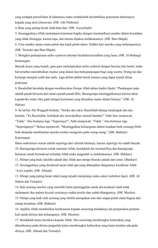 yang terdapat perselisihan di dalamnya maka serahkanlah (kembalikan penentuan hukumnya)
kepada yang alim (ilmuwan). (HR. Ath-Thabrani)
4. Buta yang paling buruk ialah buta hati. (HR. Asysyihaab)
5. Sesungguhnya Allah melampaui ketentuan bagiku dengan (memaafkan) umatku dalam kesalahan
yang tidak disengaja, karena lupa, dan karena dipaksa melakukannya. (HR. Ibnu Majah)
6. Usia umatku antara enam puluh dan tujuh puluh tahun. Sedikit dari mereka yang melampauinya.
(HR. Tirmidzi dan Ibnu Majah)
7. Mungkin pelampiasan nafsu syahwat sebentar berakibat kesedihan yang lama. (HR. Al-Baihaqi)
Keterangan:
Banyak kasus yang terjadi, gara-gara melampiaskan nafsu syahwat dengan berzina lalu hamil, maka
hal tersebut menimbulkan trauma yang dalam dan berkepanjangan bagi sang wanita. Orang tua dan
keluarga menjadi sedih dan malu. Juga akibat-akibat buruk lainnya yang dapat terjadi diluar
perkiraan.
8. Rasulullah bersabda dengan membawakan firman Allah dalam hadits Qudsi: “Pandangan mata
adalah panah beracun dari antara panah-panah Iblis. Barangsiapa meninggalkannya karena takut
kepada-Ku maka Aku ganti dengan keimanan yang dirasakan manis dalam hatinya.” (HR. Al
Hakim)
9. Sa’ad bin Abi Waqqash berkata, “Ketika aku sakit, Rasulullah datang menjenguk dan aku
berkata, “Ya Rasulullah, bolehkah aku mewakafkan seluruh hartaku?” Nabi Saw menjawab,
“Tidak.” Aku bertanya lagi, “Separonya?”, Nabi menjawab, “Tidak.” Aku bertanya lagi,
“Sepertiganya?” Beliau menjawab, “Meninggalkan keluargamu dalam keadaan baik (senang) lebih
baik daripada membiarkan mereka miskin mengemis pada orang-orang.” (HR. Bukhari)
Keterangan:
Batas maksimum wasiat adalah sepertiga dari seluruh hartanya, karena sepertiga itu sudah banyak.
10. Barangsiapa bernazar untuk mentaati Allah, hendaklah dia mentaatiNya dan barangsiapa
bernazar untuk bermaksiat terhadap Allah maka janganlah ia melakukannya. (HR. Bukhari)
11. Mimpi yang baik (sholeh) adalah dari Allah dan mimpi (buruk) adalah dari setan. (Bukhari)
12. Sesungguhnya yang dimaksud nazar ialah apa yang diharapkan dengannya keridhoan Allah
‘Azza wajalla. (HR. Ahmad)
13. Mimpi yang paling benar ialah (yang terjadi) menjelang waktu sahur (sebelum fajar). (HR. Al
Hakim dan Tirmidzi)
14. Hak seorang muslim yang memiliki harta (peninggalan untuk diwasiatkan) ialah tidak
melampaui dua malam kecuali wasiatnya sudah tertulis dan sudah ditangannya. (HR. Muslim)
15. Mimpi yang baik oleh seorang yang sholeh merupakan satu dari empat puluh enam bagian dari
mimpi kenabian. (HR. Bukhari)
16. Apabila Allah memberikan kenikmatan kepada seseorang hendaknya dia pergunakan pertama
kali untuk dirinya dan keluarganya. (HR. Muslim)
17. Hendaklah kamu bertakwa kepada Allah. Jika seseorang membongkar keburukan yang
diketahuinya pada dirimu janganlah kamu membongkar keburukan yang kamu ketahui ada pada
dirinya. (HR. Ahmad dan Tirmidzi)
 