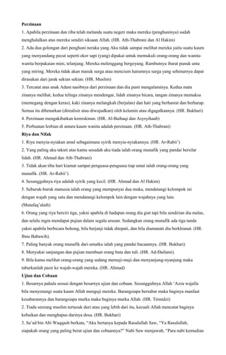 Perzinaan
1. Apabila perzinaan dan riba telah melanda suatu negeri maka mereka (penghuninya) sudah
menghalalkan atas mereka sendiri siksaan Allah. (HR. Ath-Thabrani dan Al Hakim)
2. Ada dua golongan dari penghuni neraka yang Aku tidak sampai melihat mereka yaitu suatu kaum
yang menyandang pecut seperti ekor sapi (yang) dipakai untuk memukuli orang-orang dan wanita-
wanita berpakaian mini, telanjang. Mereka melenggang bergoyang. Rambutnya ibarat punuk unta
yang miring. Mereka tidak akan masuk surga atau mencium harumnya surga yang sebenarnya dapat
dirasakan dari jarak sekian sekian. (HR. Muslim)
3. Tercatat atas anak Adam nasibnya dari perzinaan dan dia pasti mengalaminya. Kedua mata
zinanya melihat, kedua telinga zinanya mendengar, lidah zinanya bicara, tangan zinanya memaksa
(memegang dengan keras), kaki zinanya melangkah (berjalan) dan hati yang berhasrat dan berharap.
Semua itu dibenarkan (direalisir atau diwujudkan) oleh kelamin atau digagalkannya. (HR. Bukhari)
4. Perzinaan mengakibatkan kemiskinan. (HR. Al-Baihaqi dan Asysyihaab)
5. Perbuatan lesbian di antara kaum wanita adalah perzinaan. (HR. Ath-Thabrani)
Riya dan Nifak
1. Riya menyia-nyiakan amal sebagaimana syirik menyia-nyiakannya. (HR. Ar-Rabii’)
2. Yang paling aku takuti atas kamu sesudah aku tiada ialah orang munafik yang pandai bersilat
lidah. (HR. Ahmad dan Ath-Thabrani)
3. Tidak akan tiba hari kiamat sampai penguasa-penguasa tiap umat ialah orang-orang yang
munafik. (HR. Ar-Rabii’)
4. Sesungguhnya riya adalah syirik yang kecil. (HR. Ahmad dan Al Hakim)
5. Seburuk-buruk manusia ialah orang yang mempunyai dua muka, mendatangi kelompok ini
dengan wajah yang satu dan mendatangi kelompok lain dengan wajahnya yang lain.
(Mutafaq’alaih)
6. Orang yang riya berciri tiga, yakni apabila di hadapan orang dia giat tapi bila sendirian dia malas,
dan selalu ingin mendapat pujian dalam segala urusan. Sedangkan orang munafik ada tiga tanda
yakni apabila berbicara bohong, bila berjanji tidak ditepati, dan bila diamanati dia berkhianat. (HR.
Ibnu Babawih).
7. Paling banyak orang munafik dari umatku ialah yang pandai bacaannya. (HR. Bukhari)
8. Menyukai sanjungan dan pujian membuat orang buta dan tuli. (HR. Ad-Dailami).
9. Bila kamu melihat orang-orang yang sedang memuji-muji dan menyanjung-nyanjung maka
taburkanlah pasir ke wajah-wajah mereka. (HR. Ahmad)
Ujian dan Cobaan
1. Besarnya pahala sesuai dengan besarnya ujian dan cobaan. Sesungguhnya Allah ‘Azza wajalla
bila menyenangi suatu kaum Allah menguji mereka. Barangsiapa bersabar maka baginya manfaat
kesabarannya dan barangsiapa murka maka baginya murka Allah. (HR. Tirmidzi)
2. Tiada seorang muslim tertusuk duri atau yang lebih dari itu, kecuali Allah mencatat baginya
kebaikan dan menghapus darinya dosa. (HR. Bukhari)
3. Sa’ad bin Abi Waqqash berkata, “Aku bertanya kepada Rasulullah Saw, “Ya Rasulullah,
siapakah orang yang paling berat ujian dan cobaannya?” Nabi Saw menjawab, “Para nabi kemudian
 