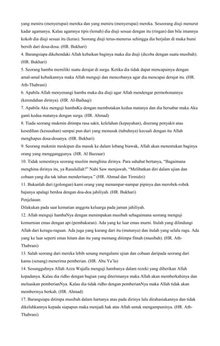 yang meniru (menyerupai) mereka dan yang meniru (menyerupai) mereka. Seseorang diuji menurut
kadar agamanya. Kalau agamnya tipis (lemah) dia diuji sesuai dengan itu (ringan) dan bila imannya
kokoh dia diuji sesuai itu (keras). Seorang diuji terus-menerus sehingga dia berjalan di muka bumi
bersih dari dosa-dosa. (HR. Bukhari)
4. Barangsiapa dikehendaki Allah kebaikan baginya maka dia diuji (dicoba dengan suatu musibah).
(HR. Bukhari)
5. Seorang hamba memiliki suatu derajat di surga. Ketika dia tidak dapat mencapainya dengan
amal-amal kebaikannya maka Allah menguji dan mencobanya agar dia mencapai derajat itu. (HR.
Ath-Thabrani)
6. Apabila Allah menyenangi hamba maka dia diuji agar Allah mendengar permohonannya
(kerendahan dirinya). (HR. Al-Baihaqi)
7. Apabila Aku menguji hambaKu dengan membutakan kedua matanya dan dia bersabar maka Aku
ganti kedua matanya dengan surga. (HR. Ahmad)
8. Tiada seorang mukmin ditimpa rasa sakit, kelelahan (kepayahan), diserang penyakit atau
kesedihan (kesusahan) sampai pun duri yang menusuk (tubuhnya) kecuali dengan itu Allah
menghapus dosa-dosanya. (HR. Bukhari)
9. Seorang mukmin meskipun dia masuk ke dalam lobang biawak, Allah akan menentukan baginya
orang yang mengganggunya. (HR. Al Bazzaar)
10. Tidak semestinya seorang muslim menghina dirinya. Para sahabat bertanya, “Bagaimana
menghina dirinya itu, ya Rasulullah?” Nabi Saw menjawab, “Melibatkan diri dalam ujian dan
cobaan yang dia tak tahan menderitanya.” (HR. Ahmad dan Tirmidzi)
11. Bukanlah dari (golongan) kami orang yang menampar-nampar pipinya dan merobek-robek
bajunya apalagi berdoa dengan doa-doa jahiliyah. (HR. Bukhari)
Penjelasan:
Dilakukan pada saat kematian anggota keluarga pada jaman jahiliyah.
12. Allah menguji hambaNya dengan menimpakan musibah sebagaimana seorang menguji
kemurnian emas dengan api (pembakaran). Ada yang ke luar emas murni. Itulah yang dilindungi
Allah dari keragu-raguan. Ada juga yang kurang dari itu (mutunya) dan itulah yang selalu ragu. Ada
yang ke luar seperti emas hitam dan itu yang memang ditimpa fitnah (musibah). (HR. Ath-
Thabrani)
13. Salah seorang dari mereka lebih senang mengalami ujian dan cobaan daripada seorang dari
kamu (senang) menerima pemberian. (HR. Abu Ya’la)
14. Sesungguhnya Allah Azza Wajalla menguji hambanya dalam rezeki yang diberikan Allah
kepadanya. Kalau dia ridho dengan bagian yang diterimanya maka Allah akan memberkahinya dan
meluaskan pemberianNya. Kalau dia tidak ridho dengan pemberianNya maka Allah tidak akan
memberinya berkah. (HR. Ahmad)
17. Barangsiapa ditimpa musibah dalam hartanya atau pada dirinya lalu dirahasiakannya dan tidak
dikeluhkannya kepada siapapun maka menjadi hak atas Allah untuk mengampuninya. (HR. Ath-
Thabrani)
 